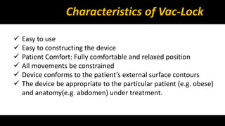 Characteristics of Vac-Lock 
 Easy to use 
 Easy to constructing the device 
 Patient Comfort: Fully comfortable and relaxed position 
 All movements be constrained 
 Device conforms to the patient’s external surface contours 
 The device be appropriate to the particular patient (e.g. obese) 
and anatomy(e.g. abdomen) under treatment. 
 