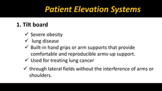 Patient Elevation Systems 
1. Tilt board 
 Severe obesity 
 lung disease 
 Built-in hand grips or arm supports that provide 
comfortable and reproducible arms-up support. 
 Used for treating lung cancer 
 through lateral fields without the interference of arms or 
shoulders. 
 