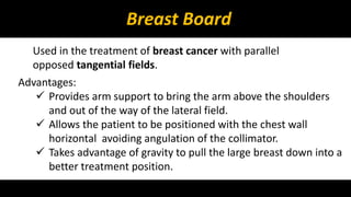 Breast Board 
Used in the treatment of breast cancer with parallel 
opposed tangential fields. 
Advantages: 
 Provides arm support to bring the arm above the shoulders 
and out of the way of the lateral field. 
 Allows the patient to be positioned with the chest wall 
horizontal avoiding angulation of the collimator. 
 Takes advantage of gravity to pull the large breast down into a 
better treatment position. 
 