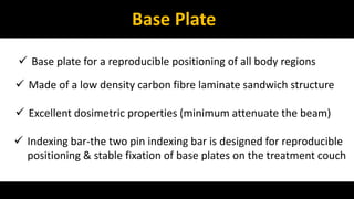 Base Plate 
 Base plate for a reproducible positioning of all body regions 
 Made of a low density carbon fibre laminate sandwich structure 
 Excellent dosimetric properties (minimum attenuate the beam) 
 Indexing bar-the two pin indexing bar is designed for reproducible 
positioning & stable fixation of base plates on the treatment couch 
 