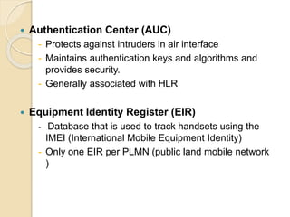  Authentication Center (AUC) 
- Protects against intruders in air interface 
- Maintains authentication keys and algorithms and 
provides security. 
- Generally associated with HLR 
 Equipment Identity Register (EIR) 
- Database that is used to track handsets using the 
IMEI (International Mobile Equipment Identity) 
- Only one EIR per PLMN (public land mobile network 
) 
 