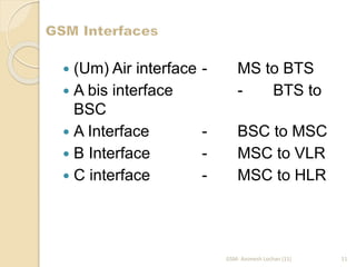  (Um) Air interface - MS to BTS 
 A bis interface - BTS to 
BSC 
 A Interface - BSC to MSC 
 B Interface - MSC to VLR 
 C interface - MSC to HLR 
GSM- Animesh Lochan (11) 11 
 