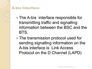  The A-bis interface responsible for 
transmitting traffic and signalling 
information between the BSC and the 
BTS. 
 The transmission protocol used for 
sending signalling information on the 
A-bis interface is Link Access 
Protocol on the D Channel (LAPD) 
GSM- Animesh Lochan (11) 13 
 