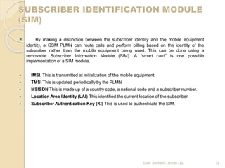  By making a distinction between the subscriber identity and the mobile equipment 
identity, a GSM PLMN can route calls and perform billing based on the identity of the 
subscriber rather than the mobile equipment being used. This can be done using a 
removable Subscriber Information Module (SIM). A ”smart card” is one possible 
implementation of a SIM module. 
 IMSI. This is transmitted at initialization of the mobile equipment. 
 TMSI This is updated periodically by the PLMN 
 MSISDN This is made up of a country code, a national code and a subscriber number. 
 Location Area Identity (LAI) This identified the current location of the subscriber. 
 Subscriber Authentication Key (KI) This is used to authenticate the SIM. 
GSM- Animesh Lochan (11) 18 
 