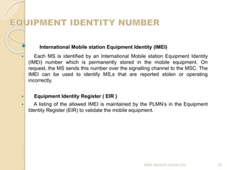  
International Mobile station Equipment Identity (IMEI) 
 Each MS is identified by an International Mobile station Equipment Identity 
(IMEI) number which is permanently stored in the mobile equipment. On 
request, the MS sends this number over the signalling channel to the MSC. The 
IMEI can be used to identify MS,s that are reported stolen or operating 
incorrectly. 
 Equipment Identity Register ( EIR ) 
 A listing of the allowed IMEI is maintained by the PLMN’s in the Equipment 
Identity Register (EIR) to validate the mobile equipment. 
GSM- Animesh Lochan (11) 19 
 