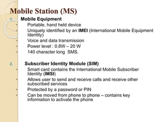 Mobile Station (MS) 
1. Mobile Equipment 
◦ Portable, hand held device 
◦ Uniquely identified by an IMEI (International Mobile Equipment 
Identity) 
◦ Voice and data transmission 
◦ Power level : 0.8W – 20 W 
◦ 140 character long SMS. 
2. Subscriber Identity Module (SIM) 
◦ Smart card contains the International Mobile Subscriber 
Identity (IMSI) 
◦ Allows user to send and receive calls and receive other 
subscribed services 
◦ Protected by a password or PIN 
◦ Can be moved from phone to phone – contains key 
information to activate the phone 
 