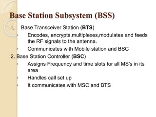 Base Station Subsystem (BSS) 
1. Base Transceiver Station (BTS) 
◦ Encodes, encrypts,multiplexes,modulates and feeds 
the RF signals to the antenna. 
◦ Communicates with Mobile station and BSC 
2. Base Station Controller (BSC) 
◦ Assigns Frequency and time slots for all MS’s in its 
area 
◦ Handles call set up 
◦ It communicates with MSC and BTS 
 