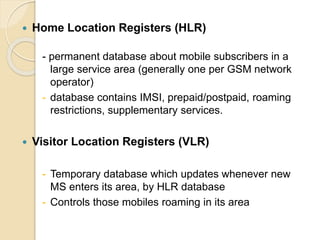  Home Location Registers (HLR) 
- permanent database about mobile subscribers in a 
large service area (generally one per GSM network 
operator) 
- database contains IMSI, prepaid/postpaid, roaming 
restrictions, supplementary services. 
 Visitor Location Registers (VLR) 
- Temporary database which updates whenever new 
MS enters its area, by HLR database 
- Controls those mobiles roaming in its area 
 