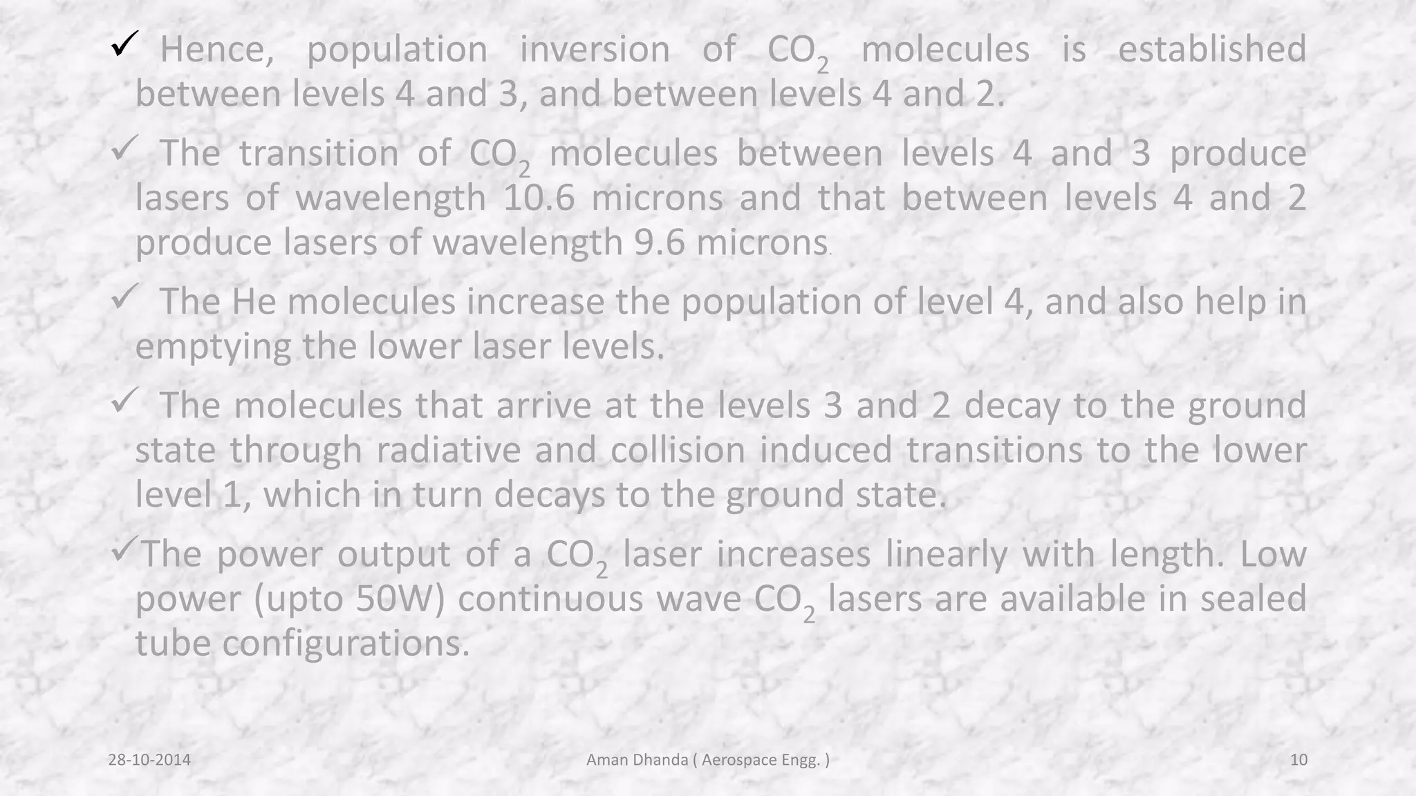  Hence, population inversion of CO2 molecules is established 
between levels 4 and 3, and between levels 4 and 2. 
 The transition of CO2 molecules between levels 4 and 3 produce 
lasers of wavelength 10.6 microns and that between levels 4 and 2 
produce lasers of wavelength 9.6 microns. 
 The He molecules increase the population of level 4, and also help in 
emptying the lower laser levels. 
 The molecules that arrive at the levels 3 and 2 decay to the ground 
state through radiative and collision induced transitions to the lower 
level 1, which in turn decays to the ground state. 
The power output of a CO2 laser increases linearly with length. Low 
power (upto 50W) continuous wave CO2 lasers are available in sealed 
tube configurations. 
Aman 28-10-2014 Dhanda ( Aerospace Engg. ) 10 
 