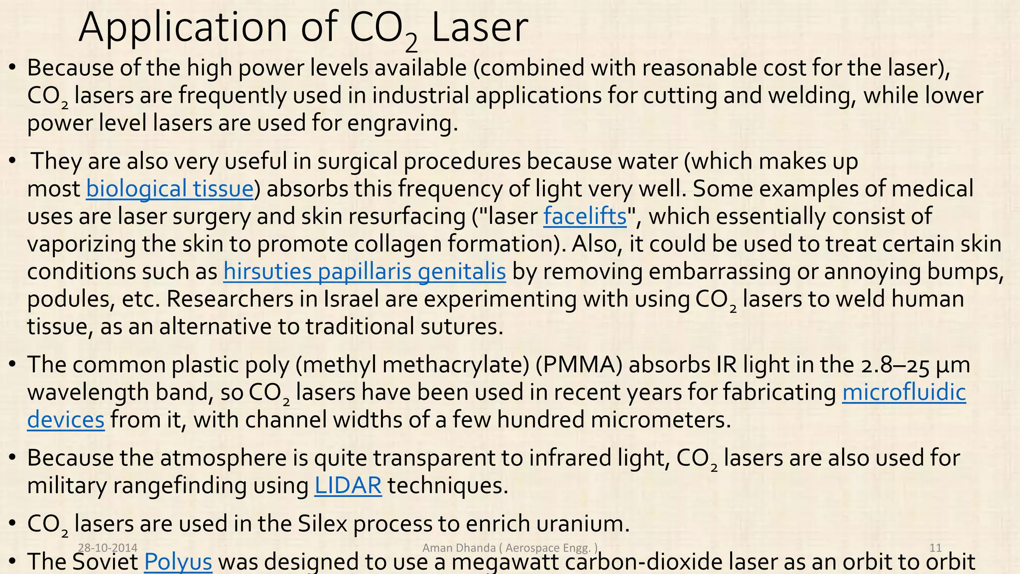 Application of CO2 Laser 
• Because of the high power levels available (combined with reasonable cost for the laser), 
CO2 lasers are frequently used in industrial applications for cutting and welding, while lower 
power level lasers are used for engraving. 
• They are also very useful in surgical procedures because water (which makes up 
most biological tissue) absorbs this frequency of light very well. Some examples of medical 
uses are laser surgery and skin resurfacing ("laser facelifts", which essentially consist of 
vaporizing the skin to promote collagen formation). Also, it could be used to treat certain skin 
conditions such as hirsuties papillaris genitalis by removing embarrassing or annoying bumps, 
podules, etc. Researchers in Israel are experimenting with using CO2 lasers to weld human 
tissue, as an alternative to traditional sutures. 
• The common plastic poly (methyl methacrylate) (PMMA) absorbs IR light in the 2.8–25 μm 
wavelength band, so CO2 lasers have been used in recent years for fabricating microfluidic 
devices from it, with channel widths of a few hundred micrometers. 
• Because the atmosphere is quite transparent to infrared light, CO2 lasers are also used for 
military rangefinding using LIDAR techniques. 
• CO2 lasers are used in the Silex process to enrich uranium. 
28-10-2014 Aman Dhanda ( Aerospace Engg. ) 11 
• The Soviet Polyus was designed to use a megawatt carbon-dioxide laser as an orbit to orbit 
 