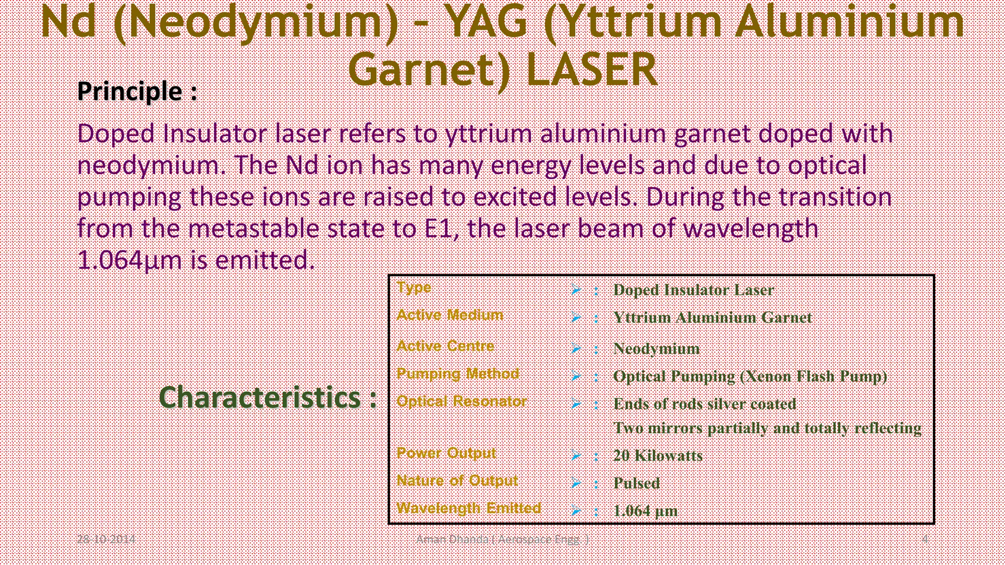 Nd (Neodymium) – YAG (Yttrium Aluminium 
Garnet) LASER 
Principle : 
Doped Insulator laser refers to yttrium aluminium garnet doped with 
neodymium. The Nd ion has many energy levels and due to optical 
pumping these ions are raised to excited levels. During the transition 
from the metastable state to E1, the laser beam of wavelength 
1.064μm is emitted. 
Type  : Doped Insulator Laser 
Active Medium  : Yttrium Aluminium Garnet 
Active Centre  : Neodymium 
Pumping Method  : Optical Pumping (Xenon Flash Pump) 
Optical Resonator  : Ends of rods silver coated 
Two mirrors partially and totally reflecting 
Power Output  : 20 Kilowatts 
Nature of Output  : Pulsed 
Wavelength Emitted  : 1.064 μm 
Characteristics : 
Aman 28-10-2014 Dhanda ( Aerospace Engg. ) 4 
 