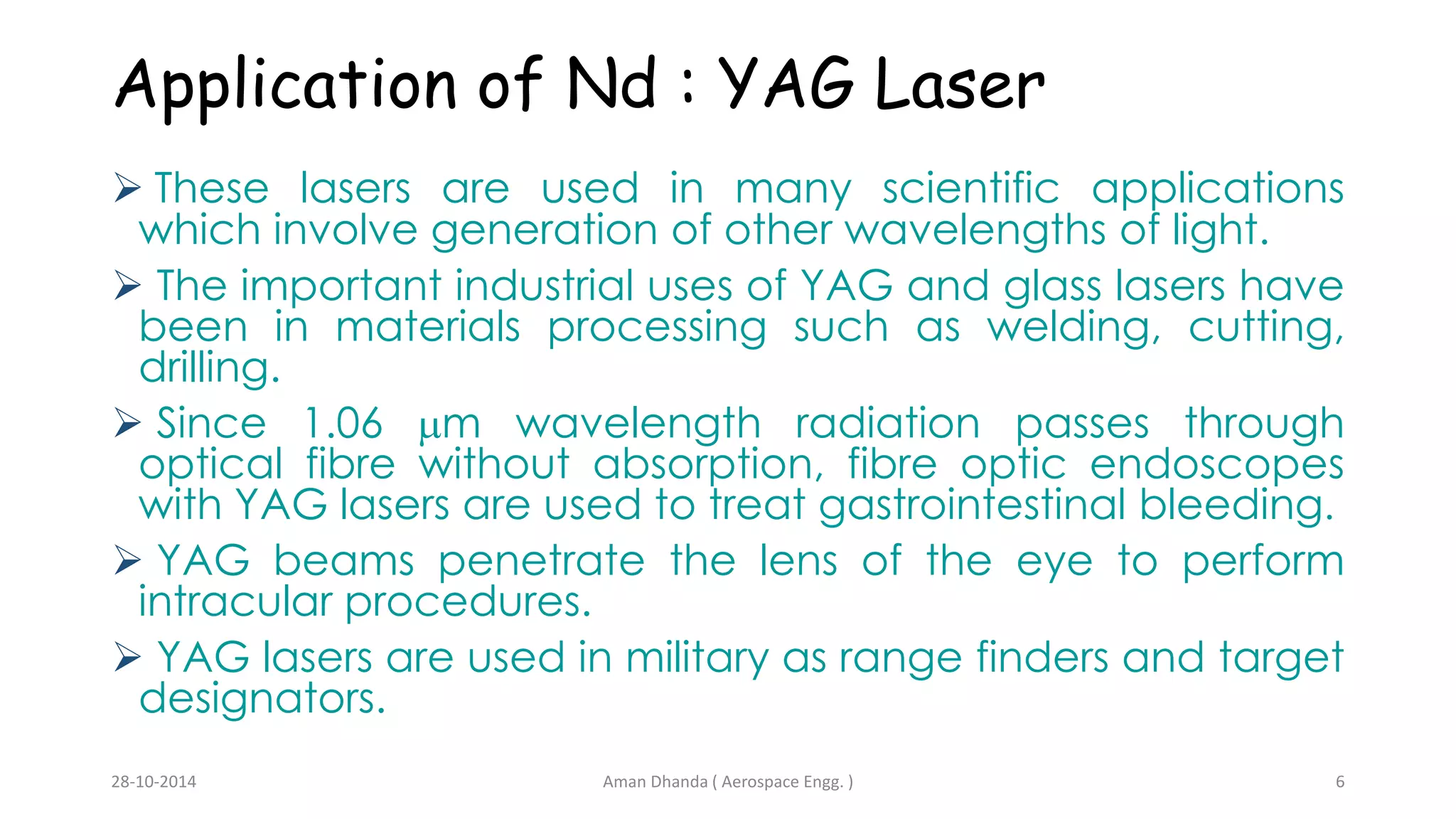 Application of Nd : YAG Laser 
 These lasers are used in many scientific applications 
which involve generation of other wavelengths of light. 
 The important industrial uses of YAG and glass lasers have 
been in materials processing such as welding, cutting, 
drilling. 
 Since 1.06 m wavelength radiation passes through 
optical fibre without absorption, fibre optic endoscopes 
with YAG lasers are used to treat gastrointestinal bleeding. 
 YAG beams penetrate the lens of the eye to perform 
intracular procedures. 
 YAG lasers are used in military as range finders and target 
designators. 
Aman 28-10-2014 Dhanda ( Aerospace Engg. ) 6 
 