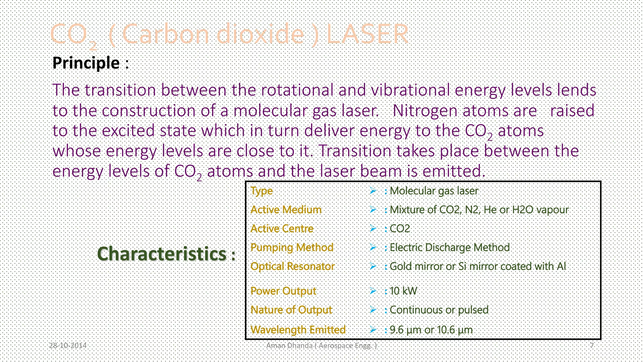 CO2 ( Carbon dioxide ) LASER 
Principle : 
The transition between the rotational and vibrational energy levels lends 
to the construction of a molecular gas laser. Nitrogen atoms are raised 
to the excited state which in turn deliver energy to the CO2 atoms 
whose energy levels are close to it. Transition takes place between the 
energy levels of CO2 atoms and the laser beam is emitted. 
Type  :Molecular gas laser 
Active Medium  :Mixture of CO2, N2, He or H2O vapour 
Active Centre  : CO2 
Pumping Method  : Electric Discharge Method 
Optical Resonator  : Gold mirror or Si mirror coated with Al 
Power Output  : 10 kW 
Nature of Output  : Continuous or pulsed 
Wavelength Emitted  : 9.6 μm or 10.6 μm 
Characteristics : 
Aman 28-10-2014 Dhanda ( Aerospace Engg. ) 7 
 
