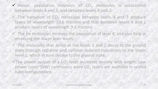  Hence, population inversion of CO2 molecules is established 
between levels 4 and 3, and between levels 4 and 2. 
 The transition of CO2 molecules between levels 4 and 3 produce 
lasers of wavelength 10.6 microns and that between levels 4 and 2 
produce lasers of wavelength 9.6 microns. 
 The He molecules increase the population of level 4, and also help in 
emptying the lower laser levels. 
 The molecules that arrive at the levels 3 and 2 decay to the ground 
state through radiative and collision induced transitions to the lower 
level 1, which in turn decays to the ground state. 
The power output of a CO2 laser increases linearly with length. Low 
power (upto 50W) continuous wave CO2 lasers are available in sealed 
tube configurations. 
Aman 28-10-2014 Dhanda ( Aerospace Engg. ) 10 
 