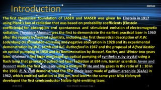 Introduction 
The first theoretical foundation of LASER and MASER was given by Einstein in 1917 
using Plank’s law of radiation that was based on probability coefficients (Einstein 
coefficients) for absorption and spontaneous and stimulated emission of electromagnetic 
radiation. Theodore Maiman was the first to demonstrate the earliest practical laser in 1960 
after the reports by several scientists, including the first theoretical description of R.W. 
Ladenburg on stimulated emission and negative absorption in 1928 and its experimental 
demonstration by W.C. Lamb and R.C. Rutherford in 1947 and the proposal of Alfred Kastler 
on optical pumping in 1950 and its demonstration by Brossel, Kastler, and Winter two years 
later. Maiman’s first laser was based on optical pumping of synthetic ruby crystal using a 
flash lamp that generated pulsed red laser radiation at 694 nm. Iranian scientists Javan and 
Bennett made the first gas laser using a mixture of He and Ne gases in the ratio of 1 : 10 in 
the 1960. R. N. Hall demonstrated the first diode laser made of gallium arsenide (GaAs) in 
1962, which emitted radiation at 850 nm, and later in the same year Nick Holonyak 
developed the first semiconductor visible-light-emitting laser. 
Aman 28-10-2014 Dhanda ( Aerospace Engg. ) 2 
 