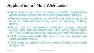 Application of Nd : YAG Laser 
 These lasers are used in many scientific applications 
which involve generation of other wavelengths of light. 
 The important industrial uses of YAG and glass lasers have 
been in materials processing such as welding, cutting, 
drilling. 
 Since 1.06 m wavelength radiation passes through 
optical fibre without absorption, fibre optic endoscopes 
with YAG lasers are used to treat gastrointestinal bleeding. 
 YAG beams penetrate the lens of the eye to perform 
intracular procedures. 
 YAG lasers are used in military as range finders and target 
designators. 
Aman 28-10-2014 Dhanda ( Aerospace Engg. ) 6 
 