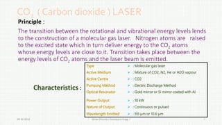 CO2 ( Carbon dioxide ) LASER 
Principle : 
The transition between the rotational and vibrational energy levels lends 
to the construction of a molecular gas laser. Nitrogen atoms are raised 
to the excited state which in turn deliver energy to the CO2 atoms 
whose energy levels are close to it. Transition takes place between the 
energy levels of CO2 atoms and the laser beam is emitted. 
Type  :Molecular gas laser 
Active Medium  :Mixture of CO2, N2, He or H2O vapour 
Active Centre  : CO2 
Pumping Method  : Electric Discharge Method 
Optical Resonator  : Gold mirror or Si mirror coated with Al 
Power Output  : 10 kW 
Nature of Output  : Continuous or pulsed 
Wavelength Emitted  : 9.6 μm or 10.6 μm 
Characteristics : 
Aman 28-10-2014 Dhanda ( Aerospace Engg. ) 7 
 