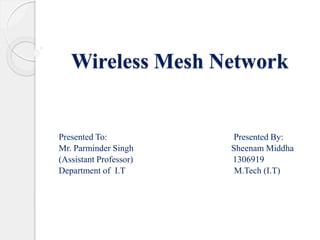Wireless Mesh Network 
Presented To: Presented By: 
Mr. Parminder Singh Sheenam Middha 
(Assistant Professor) 1306919 
Department of I.T M.Tech (I.T) 
 