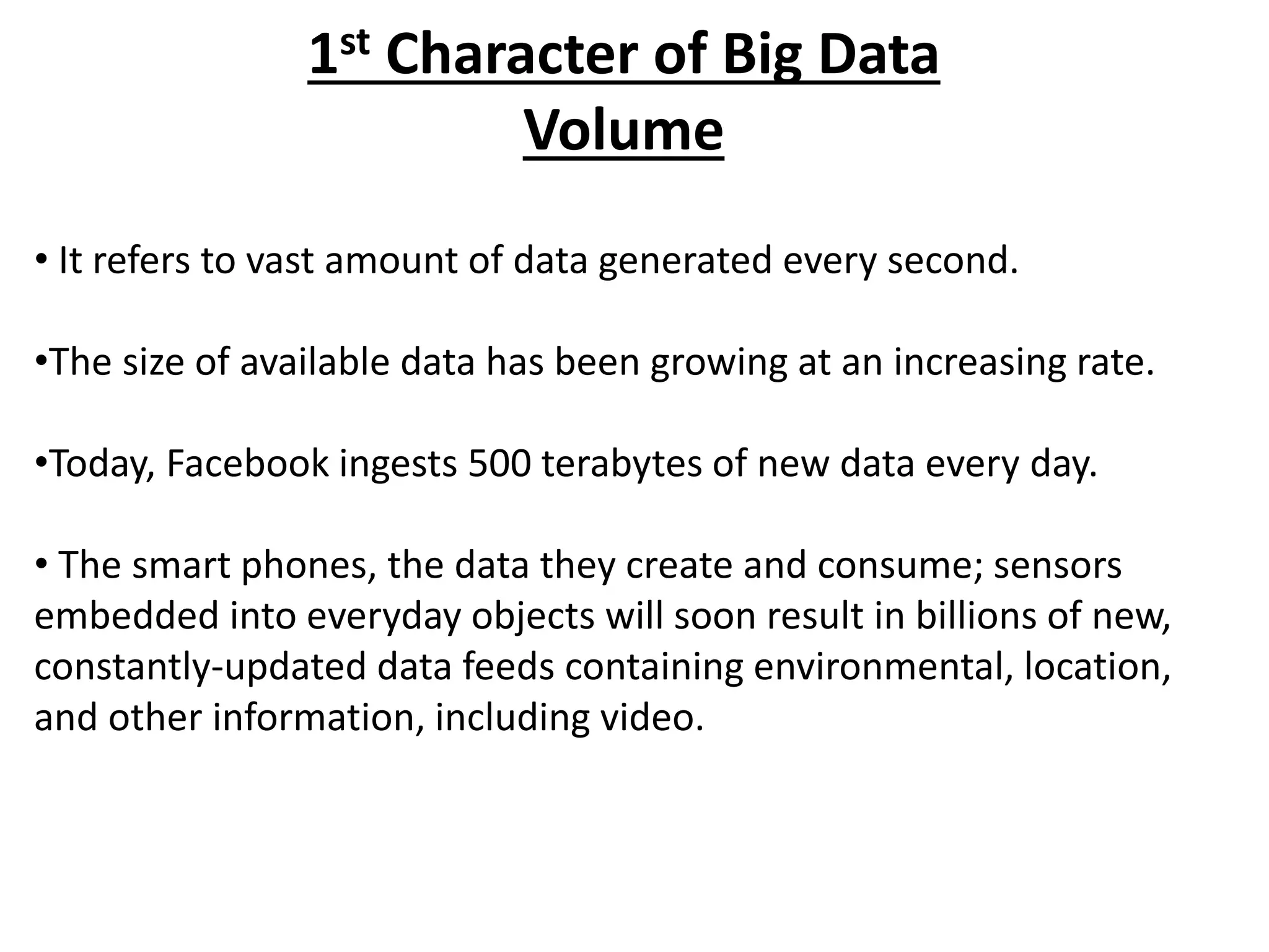 1st Character of Big Data 
Volume 
• It refers to vast amount of data generated every second. 
•The size of available data has been growing at an increasing rate. 
•Today, Facebook ingests 500 terabytes of new data every day. 
• The smart phones, the data they create and consume; sensors 
embedded into everyday objects will soon result in billions of new, 
constantly-updated data feeds containing environmental, location, 
and other information, including video. 
 