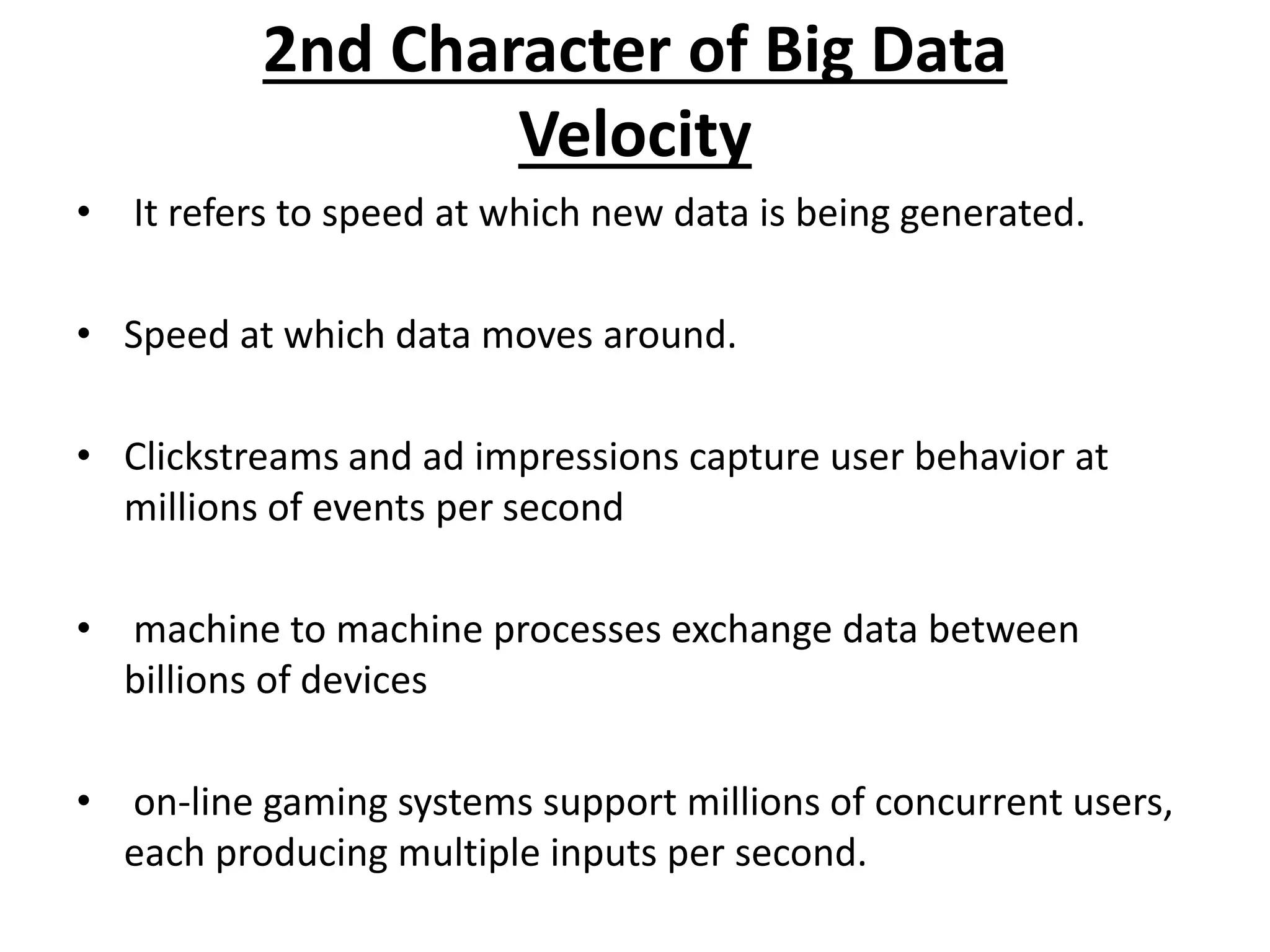 2nd Character of Big Data 
Velocity 
• It refers to speed at which new data is being generated. 
• Speed at which data moves around. 
• Clickstreams and ad impressions capture user behavior at 
millions of events per second 
• machine to machine processes exchange data between 
billions of devices 
• on-line gaming systems support millions of concurrent users, 
each producing multiple inputs per second. 
 