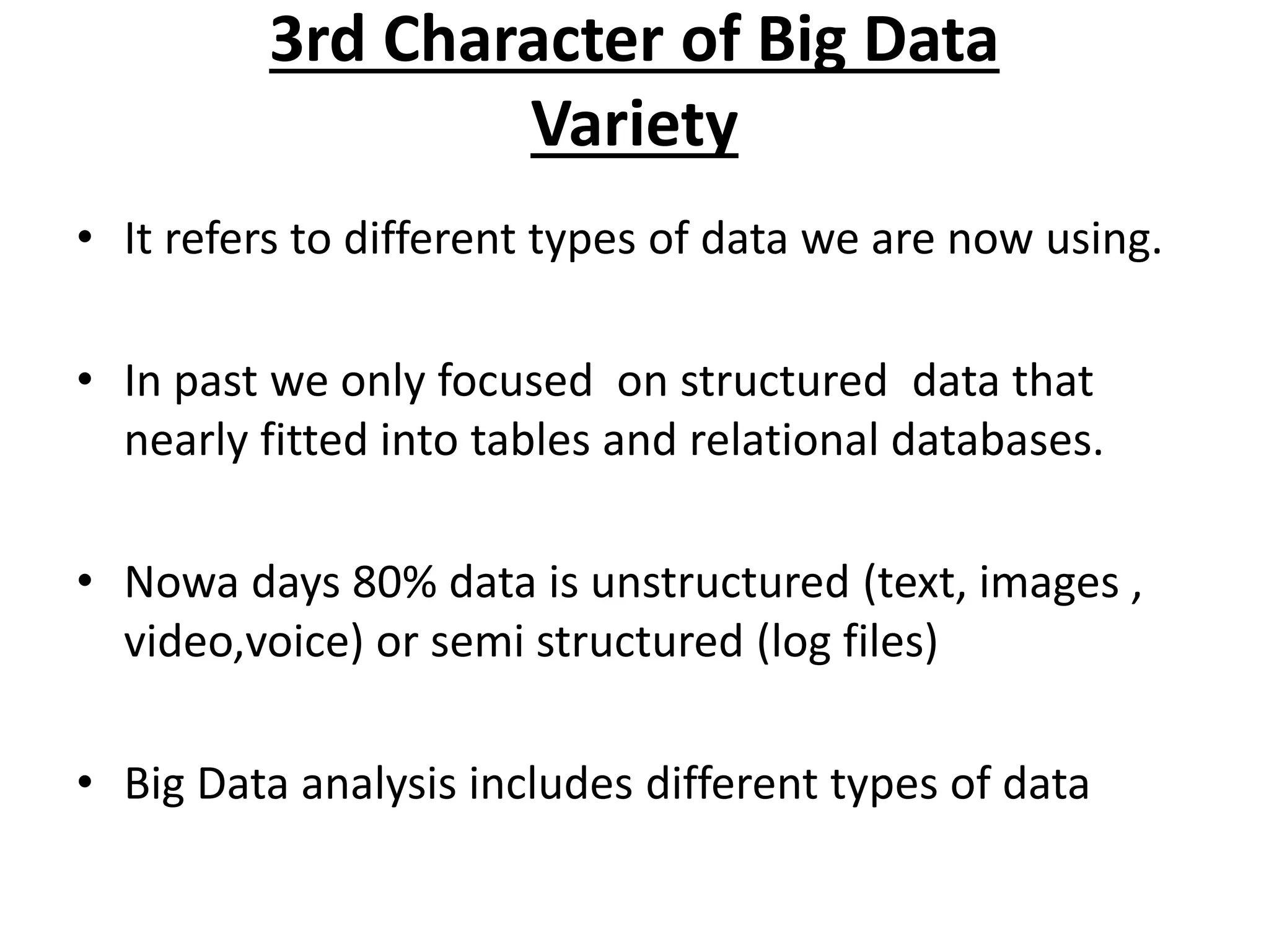 3rd Character of Big Data 
Variety 
• It refers to different types of data we are now using. 
• In past we only focused on structured data that 
nearly fitted into tables and relational databases. 
• Nowa days 80% data is unstructured (text, images , 
video,voice) or semi structured (log files) 
• Big Data analysis includes different types of data 
 
