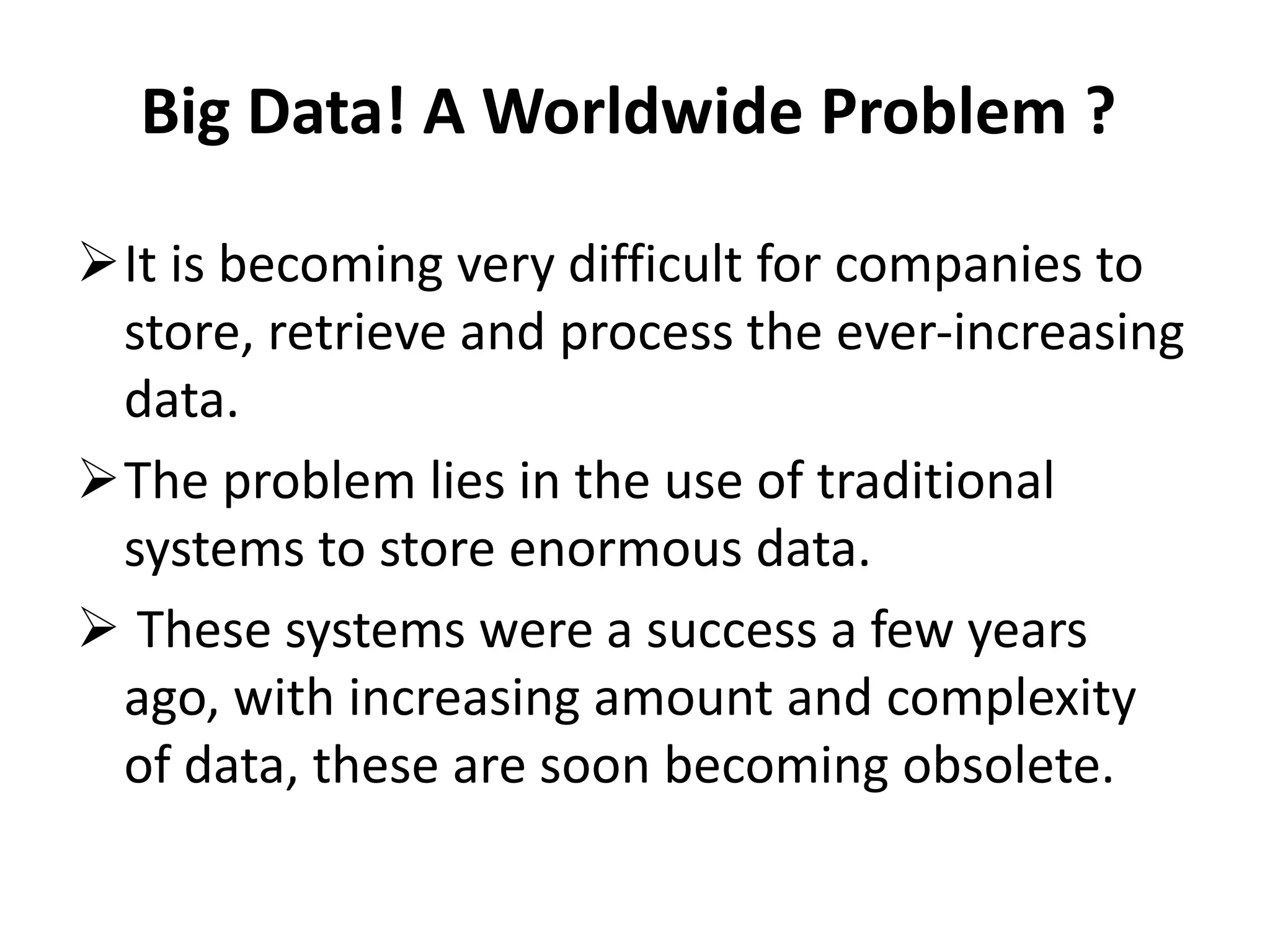 Big Data! A Worldwide Problem ? 
It is becoming very difficult for companies to 
store, retrieve and process the ever-increasing 
data. 
The problem lies in the use of traditional 
systems to store enormous data. 
 These systems were a success a few years 
ago, with increasing amount and complexity 
of data, these are soon becoming obsolete. 
 