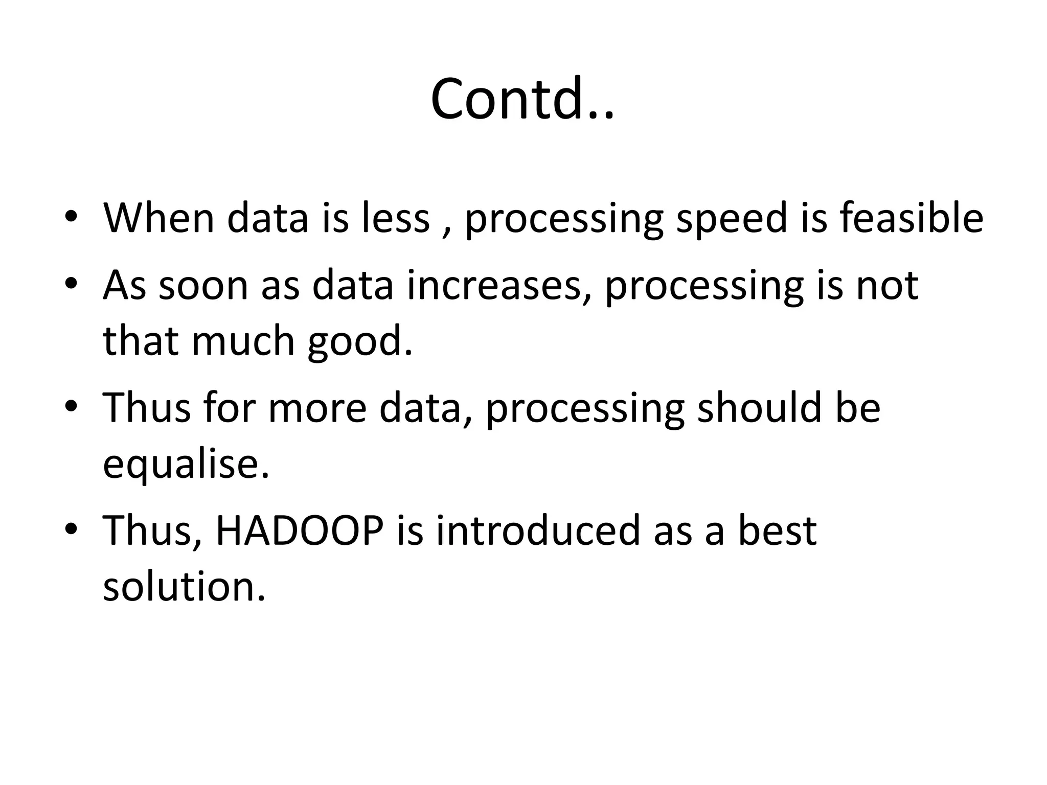 Contd.. 
• When data is less , processing speed is feasible 
• As soon as data increases, processing is not 
that much good. 
• Thus for more data, processing should be 
equalise. 
• Thus, HADOOP is introduced as a best 
solution. 
 