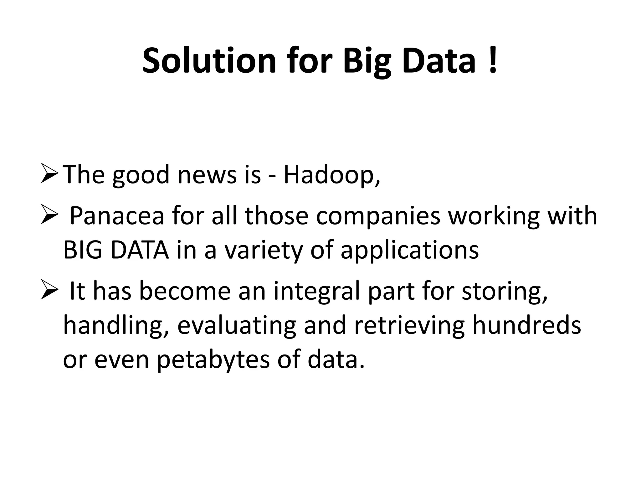 Solution for Big Data ! 
The good news is - Hadoop, 
 Panacea for all those companies working with 
BIG DATA in a variety of applications 
 It has become an integral part for storing, 
handling, evaluating and retrieving hundreds 
or even petabytes of data. 
 