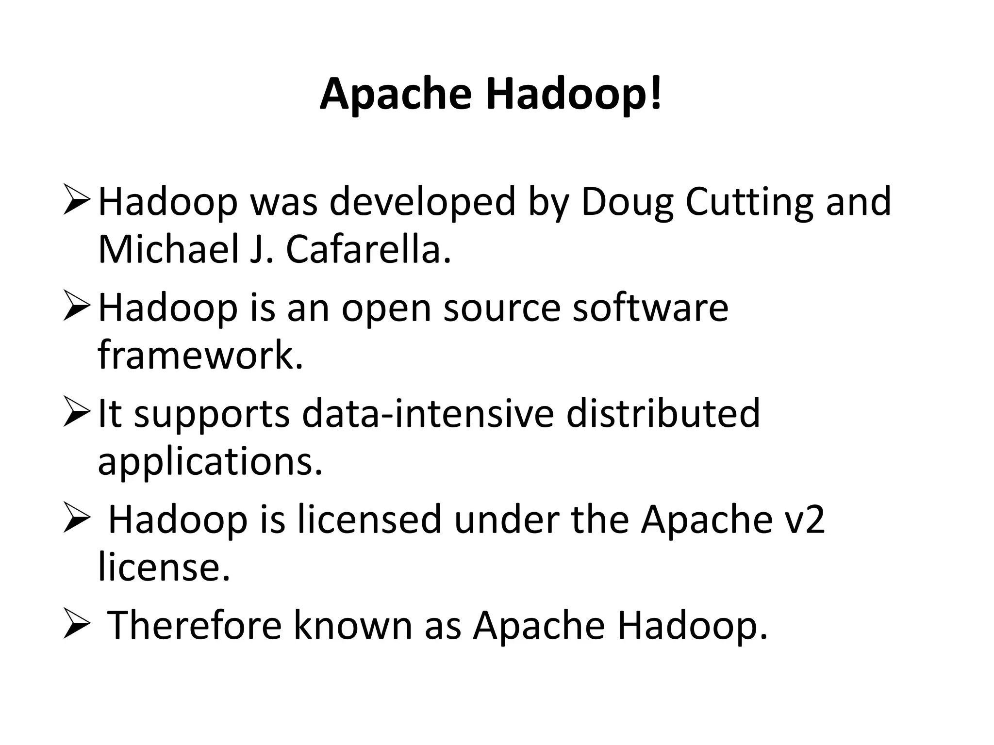 Apache Hadoop! 
Hadoop was developed by Doug Cutting and 
Michael J. Cafarella. 
Hadoop is an open source software 
framework. 
It supports data-intensive distributed 
applications. 
 Hadoop is licensed under the Apache v2 
license. 
 Therefore known as Apache Hadoop. 
 