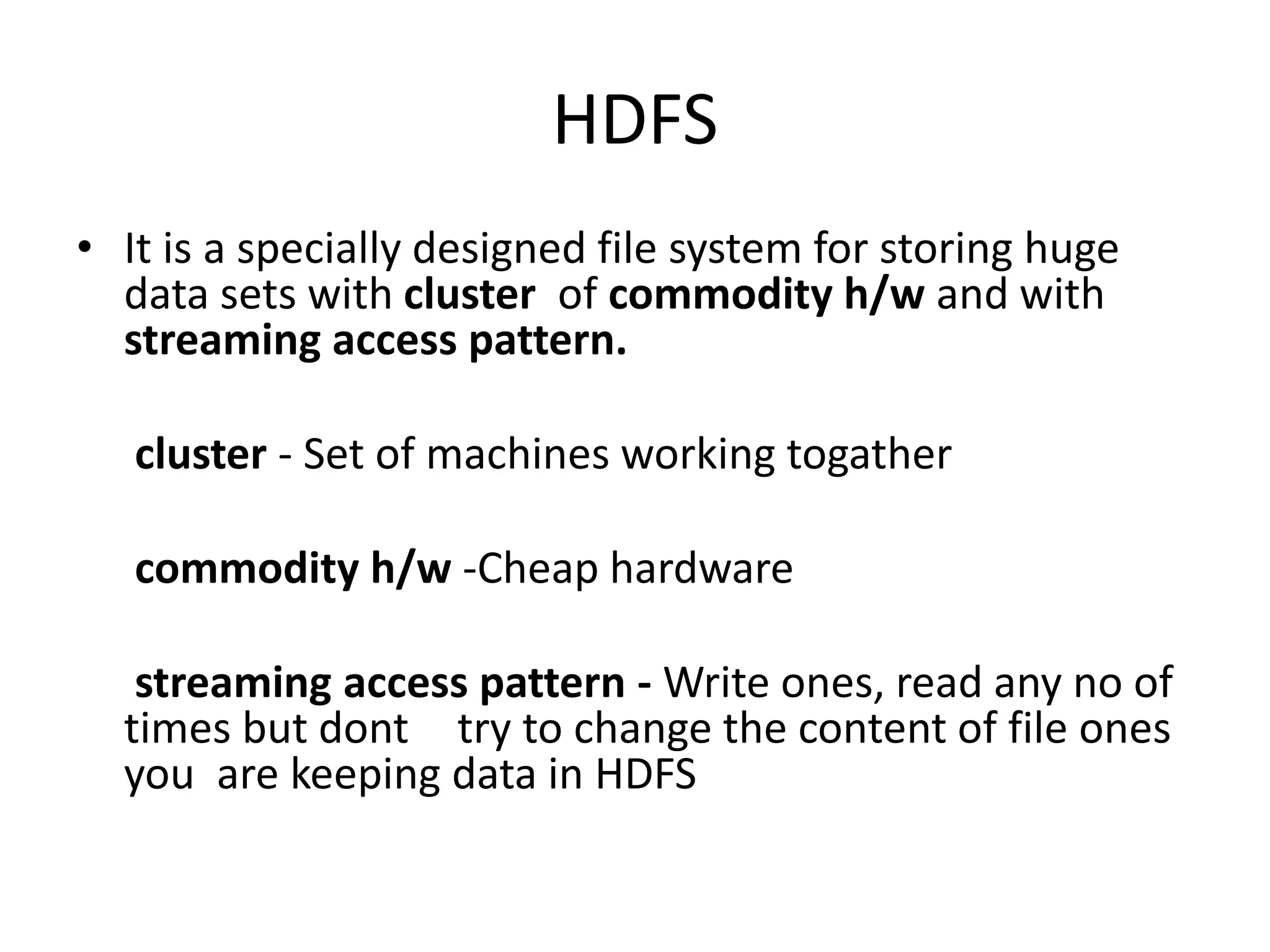 HDFS 
• It is a specially designed file system for storing huge 
data sets with cluster of commodity h/w and with 
streaming access pattern. 
cluster - Set of machines working togather 
commodity h/w -Cheap hardware 
streaming access pattern - Write ones, read any no of 
times but dont try to change the content of file ones 
you are keeping data in HDFS 
 