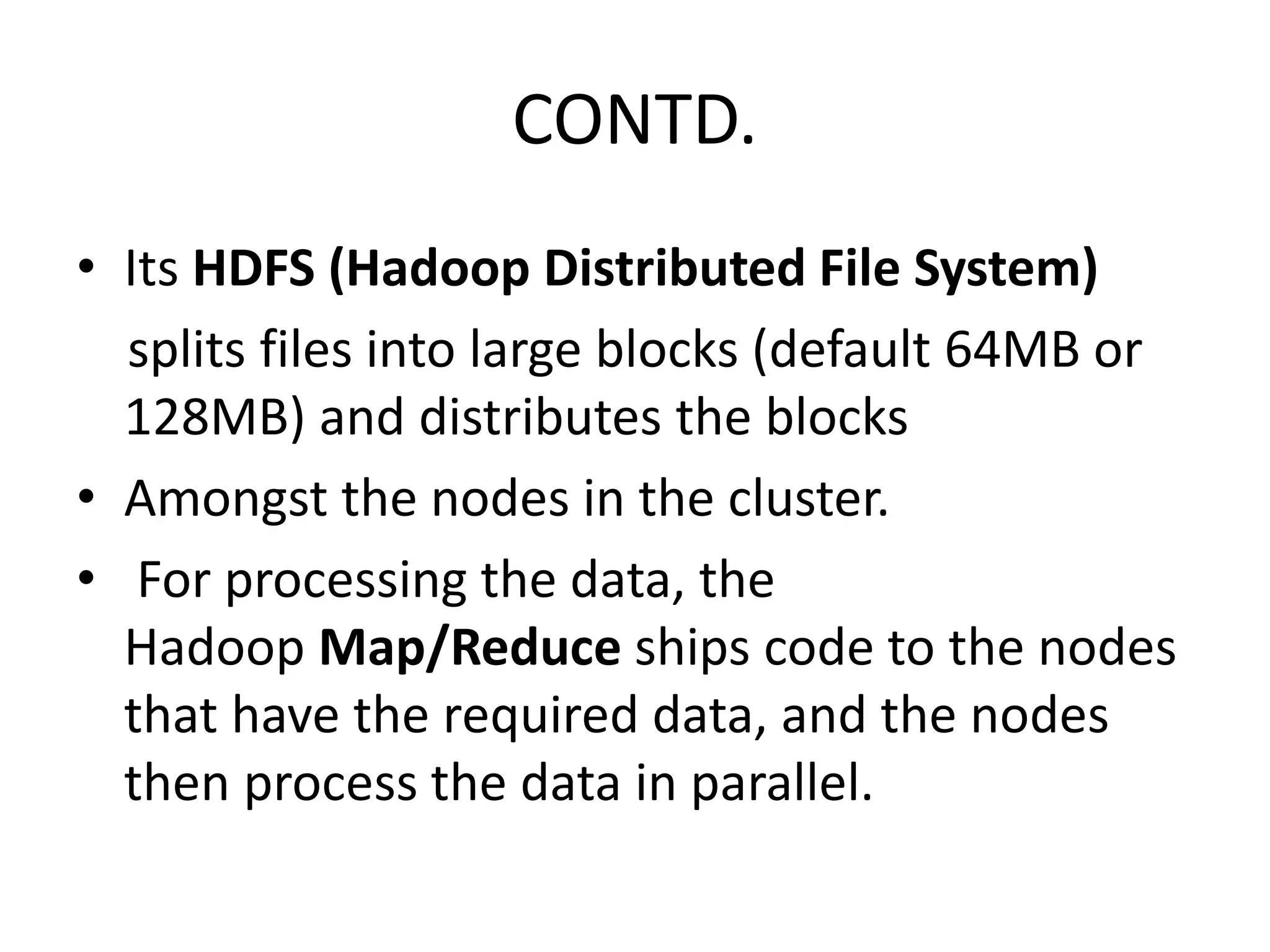 CONTD. 
• Its HDFS (Hadoop Distributed File System) 
splits files into large blocks (default 64MB or 
128MB) and distributes the blocks 
• Amongst the nodes in the cluster. 
• For processing the data, the 
Hadoop Map/Reduce ships code to the nodes 
that have the required data, and the nodes 
then process the data in parallel. 
 