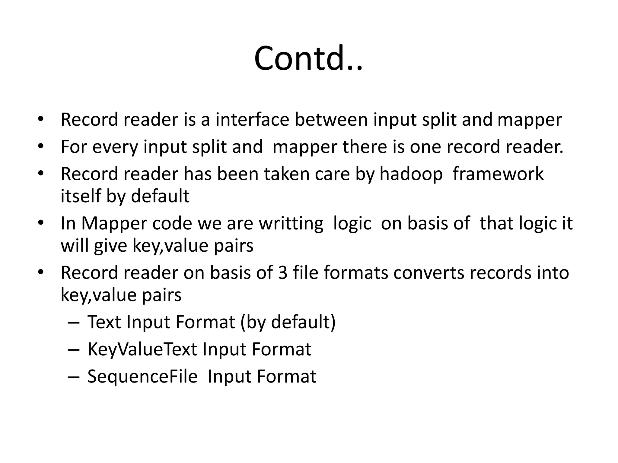 Contd.. 
• Record reader is a interface between input split and mapper 
• For every input split and mapper there is one record reader. 
• Record reader has been taken care by hadoop framework 
itself by default 
• In Mapper code we are writting logic on basis of that logic it 
will give key,value pairs 
• Record reader on basis of 3 file formats converts records into 
key,value pairs 
– Text Input Format (by default) 
– KeyValueText Input Format 
– SequenceFile Input Format 
 