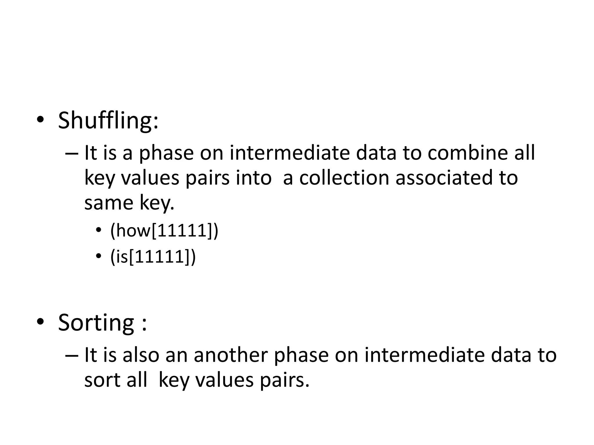 • Shuffling: 
– It is a phase on intermediate data to combine all 
key values pairs into a collection associated to 
same key. 
• (how[11111]) 
• (is[11111]) 
• Sorting : 
– It is also an another phase on intermediate data to 
sort all key values pairs. 
 