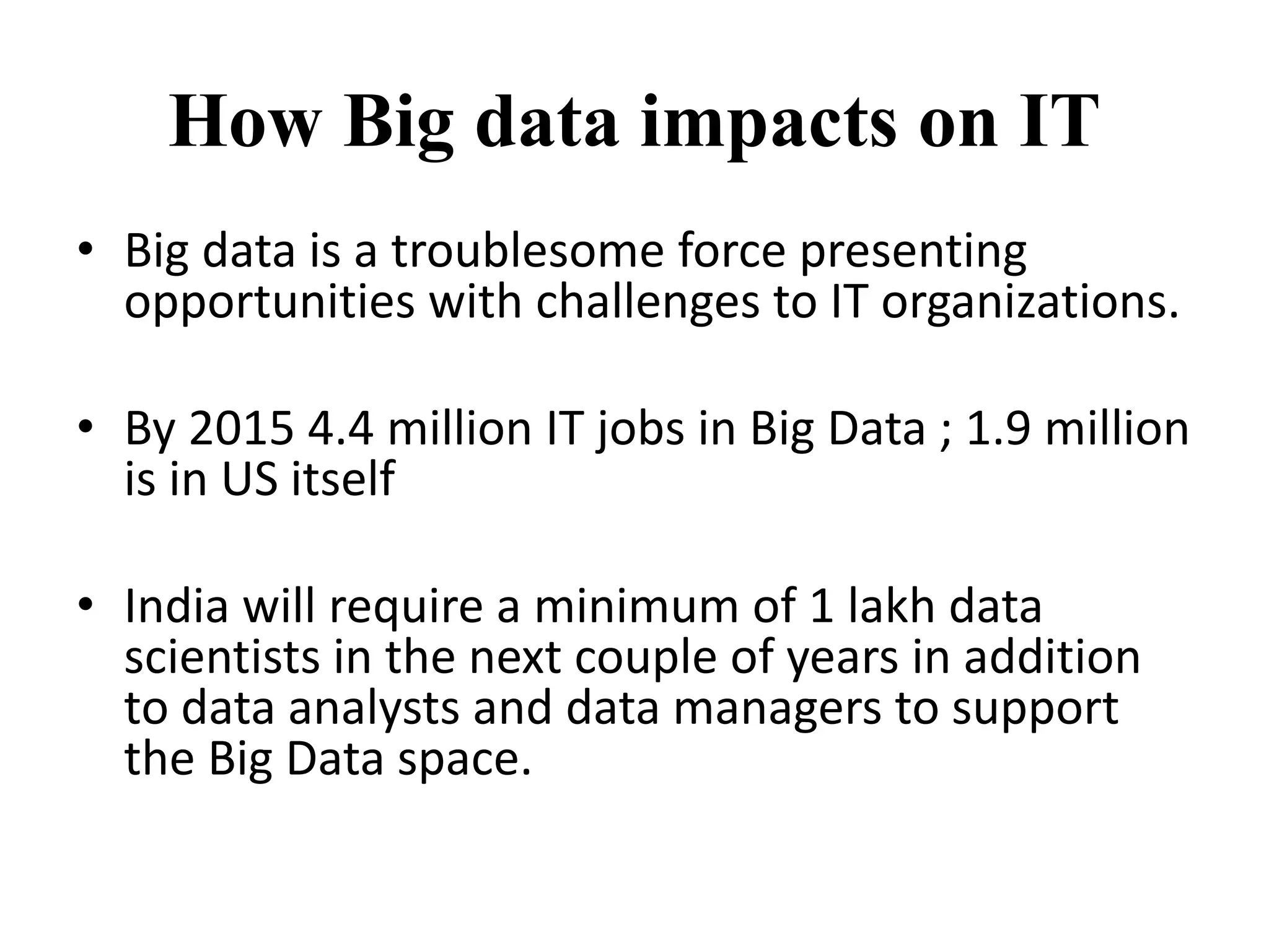 How Big data impacts on IT 
• Big data is a troublesome force presenting 
opportunities with challenges to IT organizations. 
• By 2015 4.4 million IT jobs in Big Data ; 1.9 million 
is in US itself 
• India will require a minimum of 1 lakh data 
scientists in the next couple of years in addition 
to data analysts and data managers to support 
the Big Data space. 
 