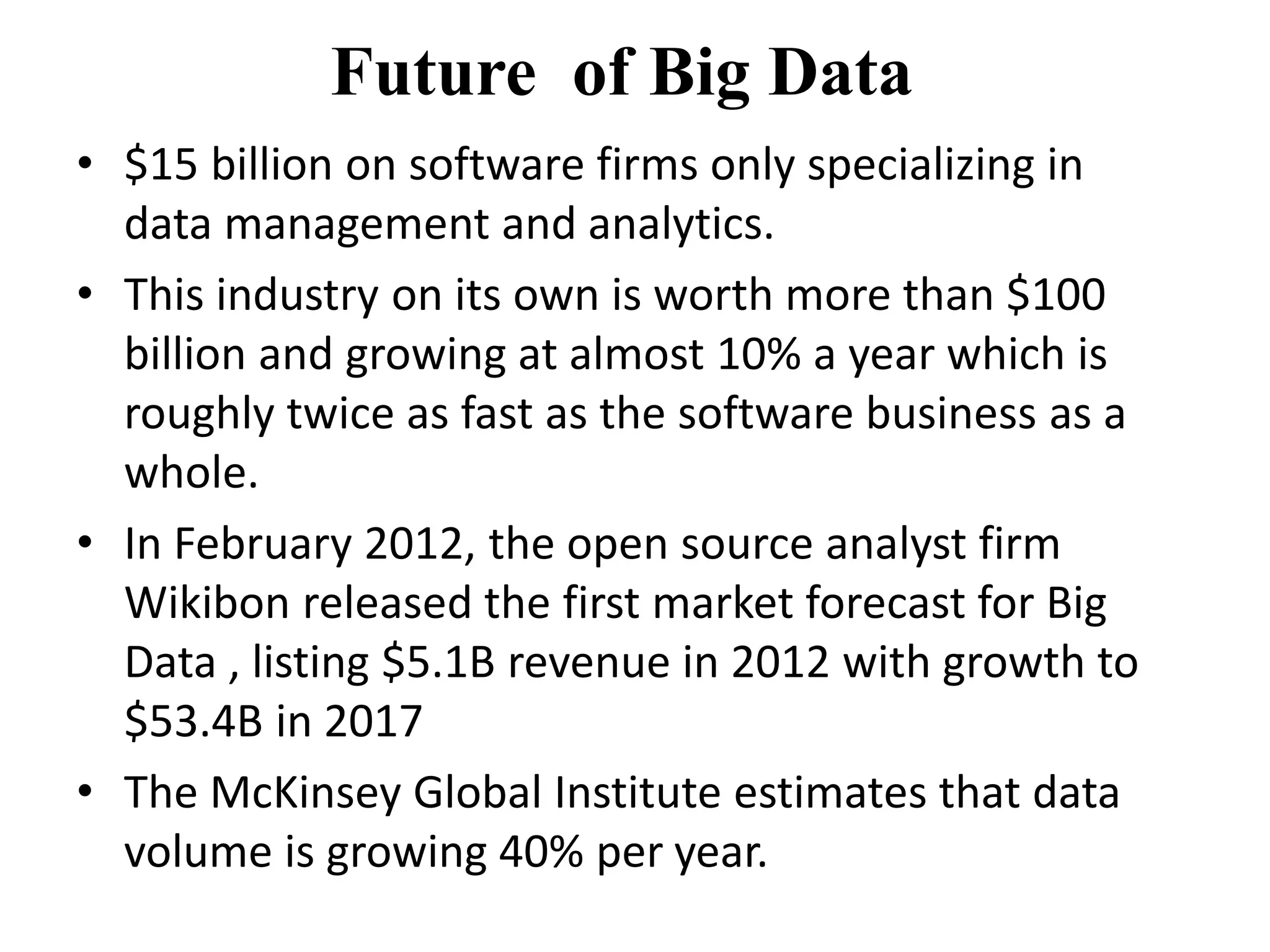 Future of Big Data 
• $15 billion on software firms only specializing in 
data management and analytics. 
• This industry on its own is worth more than $100 
billion and growing at almost 10% a year which is 
roughly twice as fast as the software business as a 
whole. 
• In February 2012, the open source analyst firm 
Wikibon released the first market forecast for Big 
Data , listing $5.1B revenue in 2012 with growth to 
$53.4B in 2017 
• The McKinsey Global Institute estimates that data 
volume is growing 40% per year. 
 