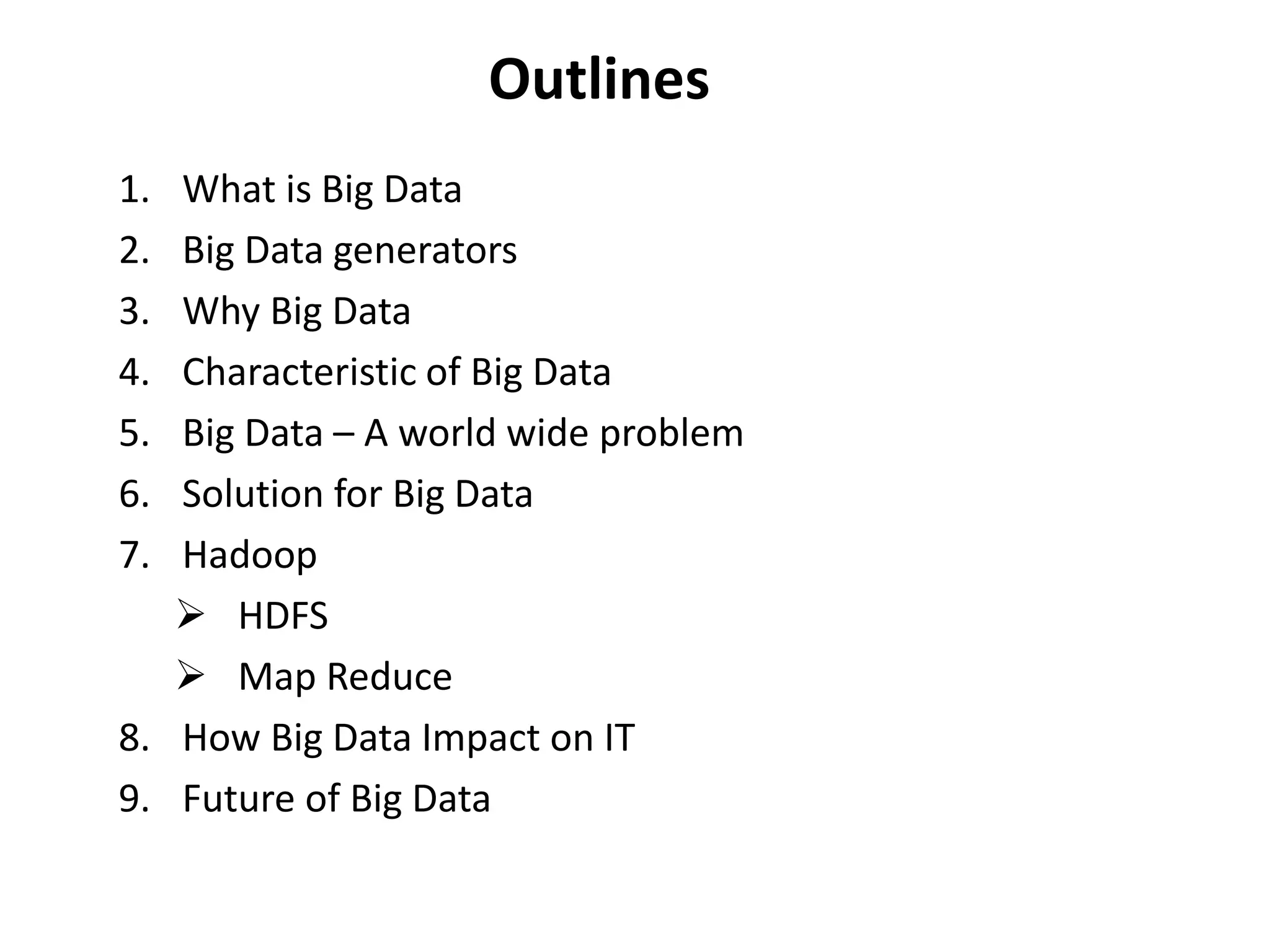 Outlines 
1. What is Big Data 
2. Big Data generators 
3. Why Big Data 
4. Characteristic of Big Data 
5. Big Data – A world wide problem 
6. Solution for Big Data 
7. Hadoop 
 HDFS 
 Map Reduce 
8. How Big Data Impact on IT 
9. Future of Big Data 
 
