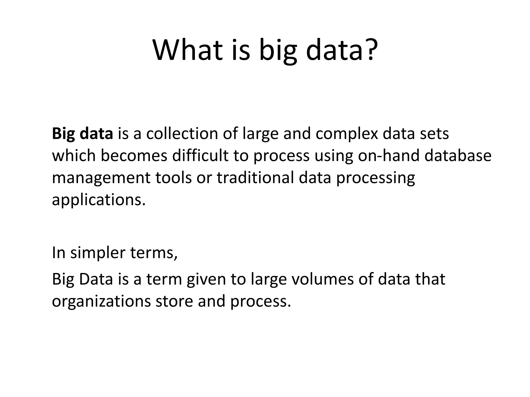 What is big data? 
Big data is a collection of large and complex data sets 
which becomes difficult to process using on-hand database 
management tools or traditional data processing 
applications. 
In simpler terms, 
Big Data is a term given to large volumes of data that 
organizations store and process. 
 