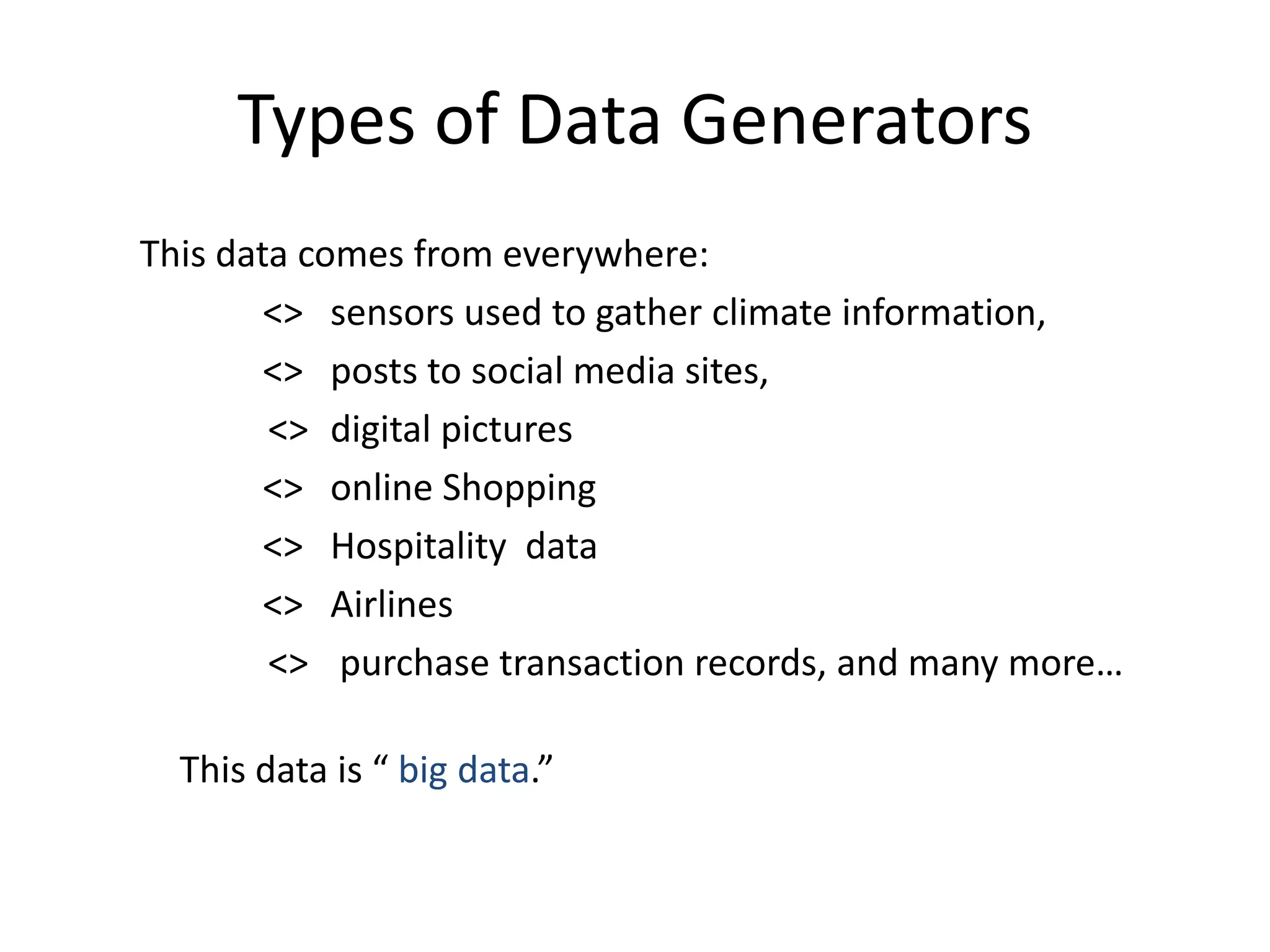Types of Data Generators 
This data comes from everywhere: 
<> sensors used to gather climate information, 
<> posts to social media sites, 
<> digital pictures 
<> online Shopping 
<> Hospitality data 
<> Airlines 
<> purchase transaction records, and many more… 
This data is “ big data.” 
 