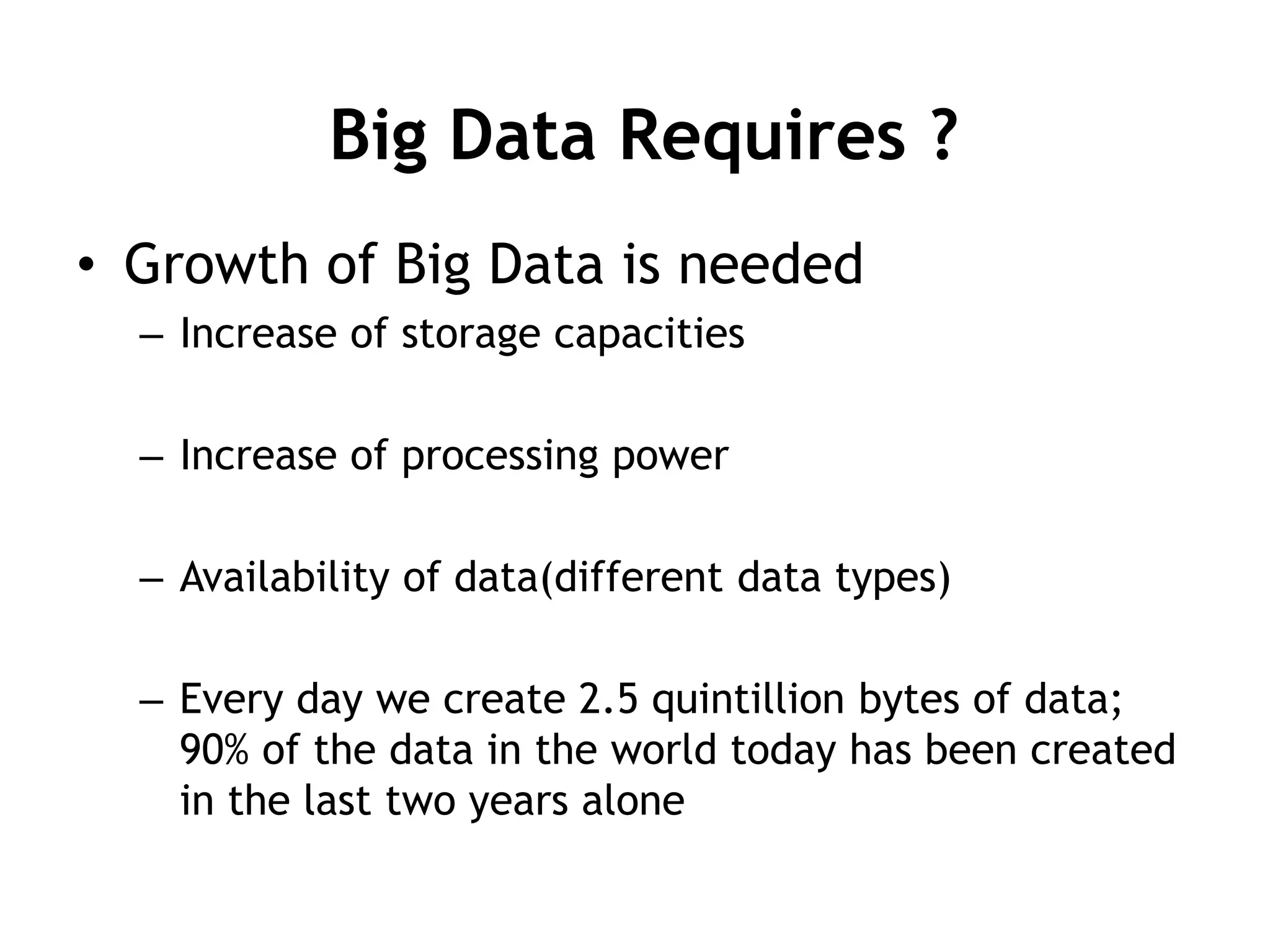Big Data Requires ? 
• Growth of Big Data is needed 
– Increase of storage capacities 
– Increase of processing power 
– Availability of data(different data types) 
– Every day we create 2.5 quintillion bytes of data; 
90% of the data in the world today has been created 
in the last two years alone 
 