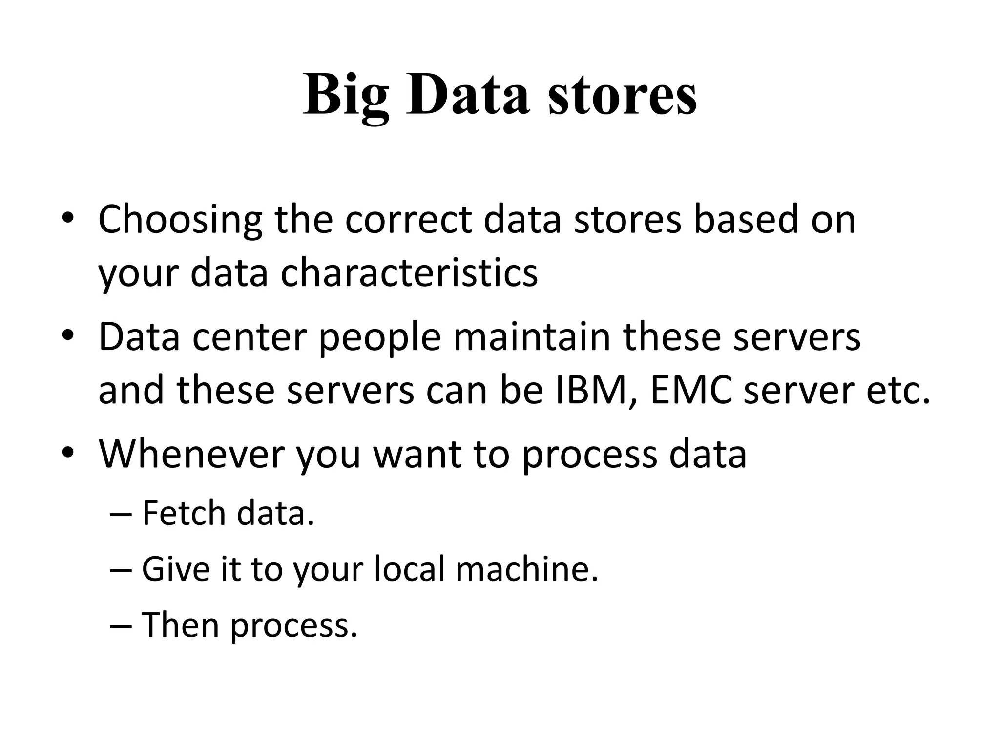 Big Data stores 
• Choosing the correct data stores based on 
your data characteristics 
• Data center people maintain these servers 
and these servers can be IBM, EMC server etc. 
• Whenever you want to process data 
– Fetch data. 
– Give it to your local machine. 
– Then process. 
 