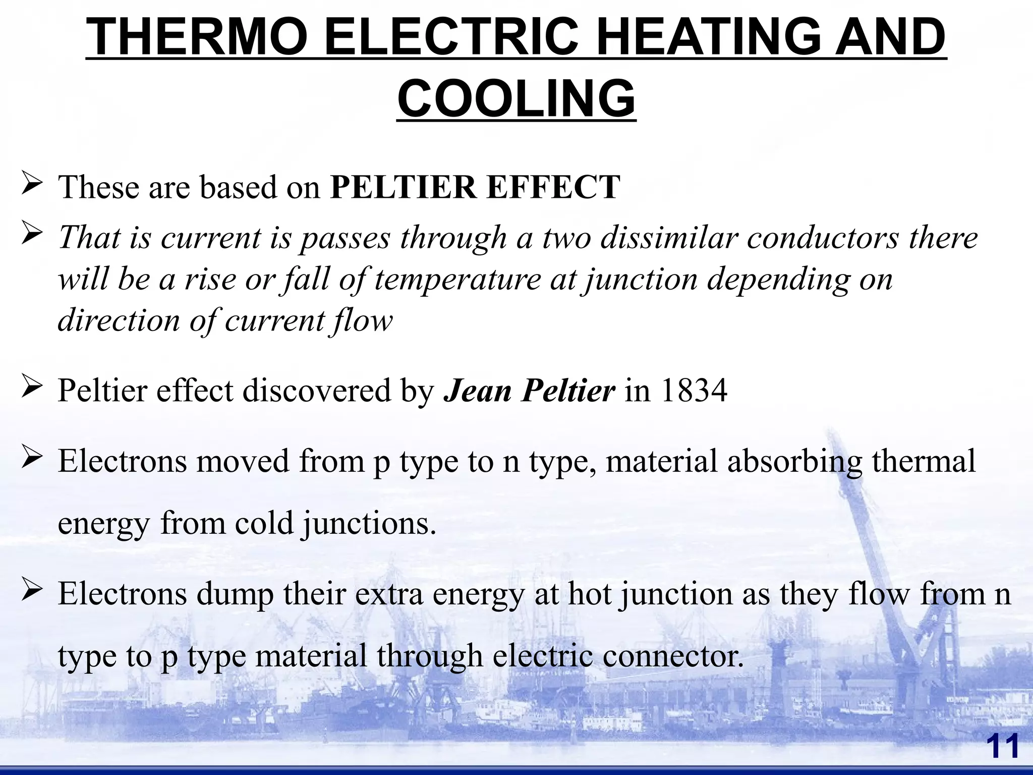 THERMO ELECTRIC HEATING AND
COOLING
 These are based on PELTIER EFFECT
 That is current is passes through a two dissimilar conductors there
will be a rise or fall of temperature at junction depending on
direction of current flow
 Peltier effect discovered by Jean Peltier in 1834
 Electrons moved from p type to n type, material absorbing thermal
energy from cold junctions.
 Electrons dump their extra energy at hot junction as they flow from n
type to p type material through electric connector.
11
 