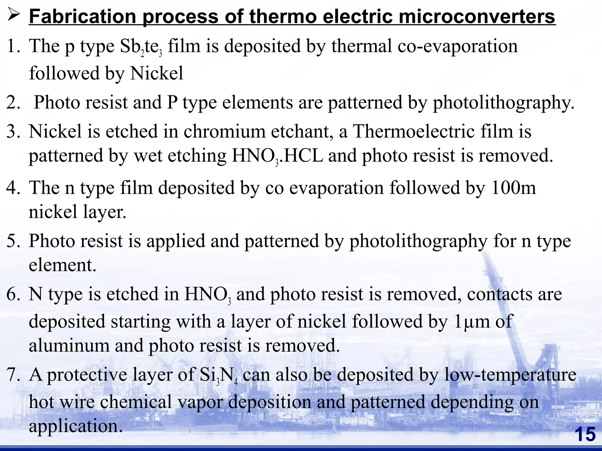 Fabrication process of thermo electric microconverters
1. The p type Sb2te3 film is deposited by thermal co-evaporation
followed by Nickel
2. Photo resist and P type elements are patterned by photolithography.
3. Nickel is etched in chromium etchant, a Thermoelectric film is
patterned by wet etching HNO3.HCL and photo resist is removed.
4. The n type film deposited by co evaporation followed by 100m
nickel layer.
5. Photo resist is applied and patterned by photolithography for n type
element.
6. N type is etched in HNO3 and photo resist is removed, contacts are
deposited starting with a layer of nickel followed by 1µm of
aluminum and photo resist is removed.
7. A protective layer of Si3N4 can also be deposited by low-temperature
hot wire chemical vapor deposition and patterned depending on
application. 15
 