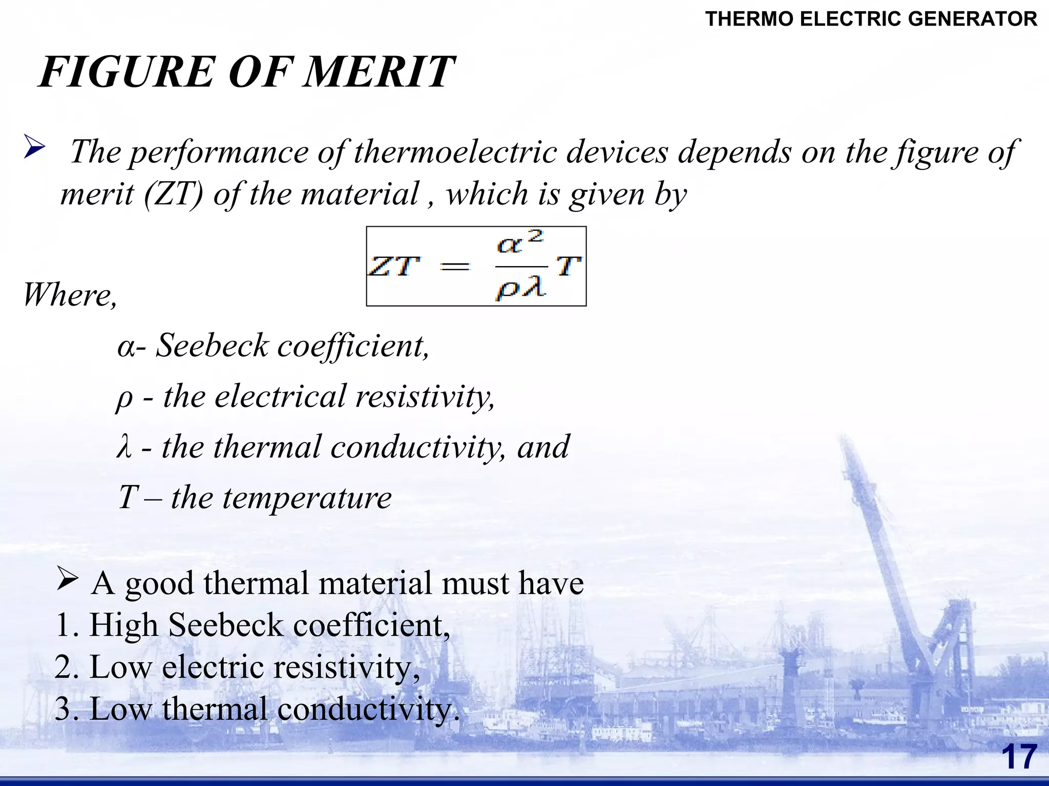 FIGURE OF MERIT
 The performance of thermoelectric devices depends on the figure of
merit (ZT) of the material , which is given by
Where,
α- Seebeck coefficient,
ρ - the electrical resistivity,
λ - the thermal conductivity, and
T – the temperature
17
THERMO ELECTRIC GENERATOR
 A good thermal material must have
1. High Seebeck coefficient,
2. Low electric resistivity,
3. Low thermal conductivity.
 