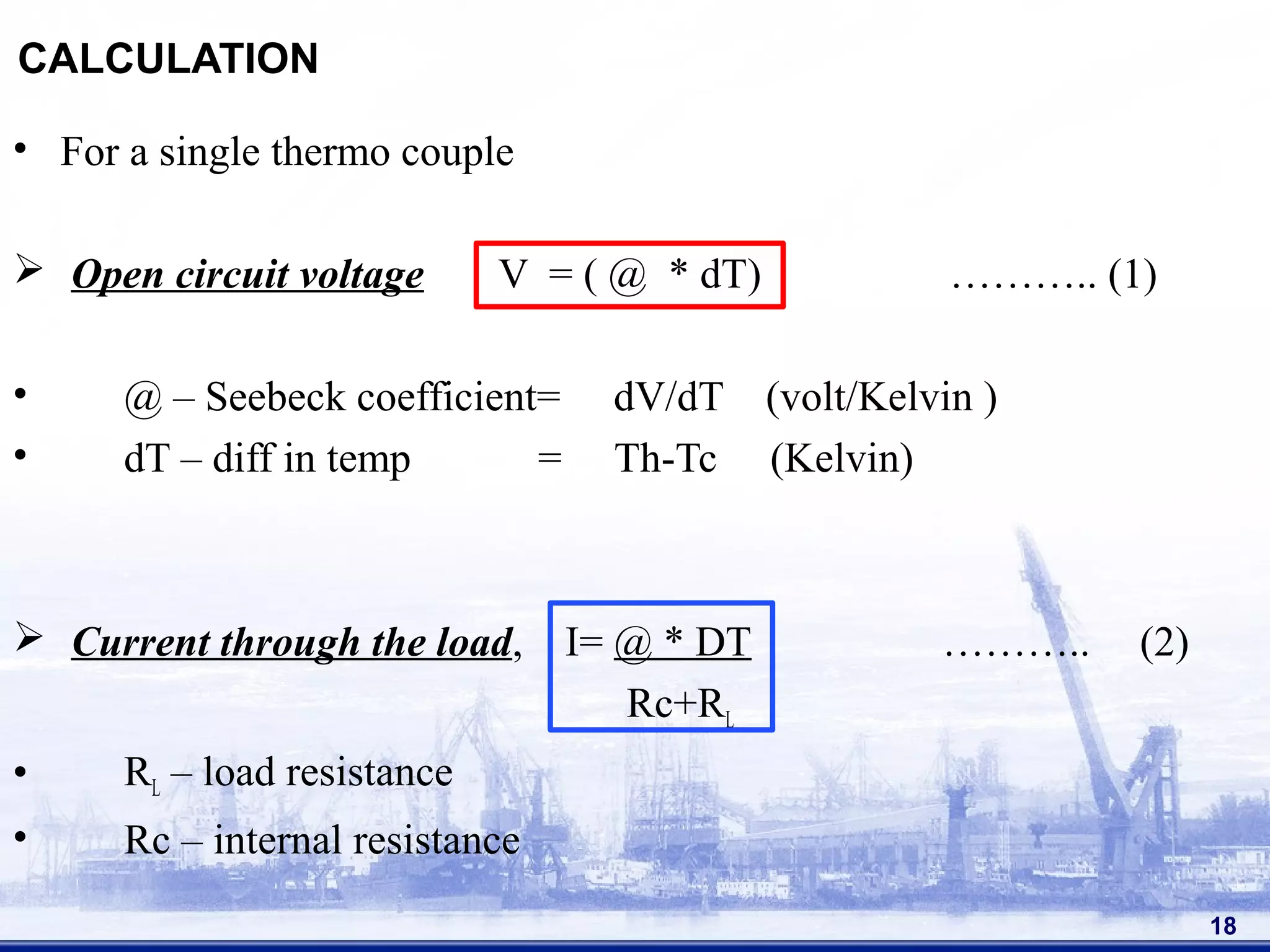 CALCULATION
• For a single thermo couple
 Open circuit voltage V = ( @ * dT) ……….. (1)
• @ – Seebeck coefficient= dV/dT (volt/Kelvin )
• dT – diff in temp = Th-Tc (Kelvin)
 Current through the load, I= @ * DT ……….. (2)
Rc+RL
• RL – load resistance
• Rc – internal resistance
18
 