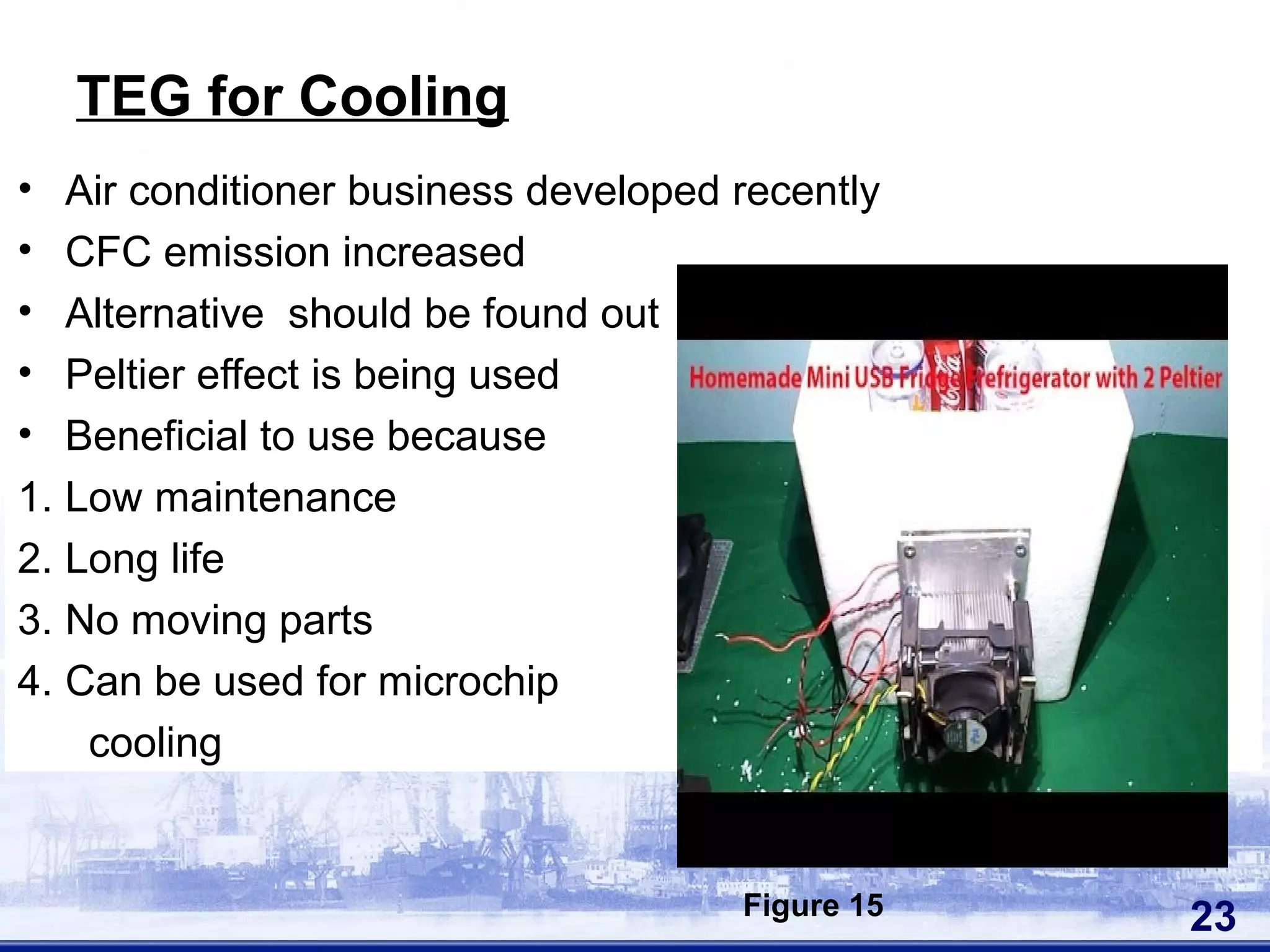 • Air conditioner business developed recently
• CFC emission increased
• Alternative should be found out
• Peltier effect is being used
• Beneficial to use because
1. Low maintenance
2. Long life
3. No moving parts
4. Can be used for microchip
cooling
23
TEG for Cooling
Figure 15
 