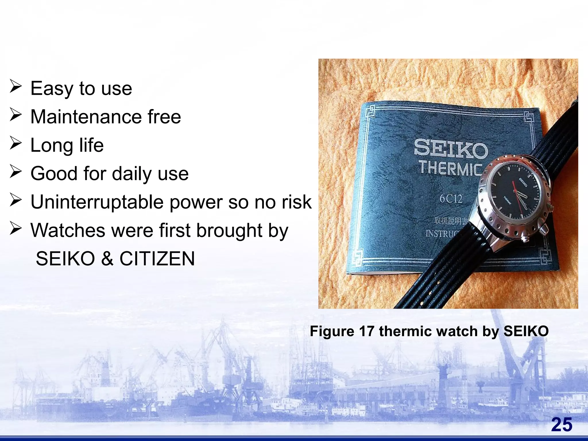  Easy to use
 Maintenance free
 Long life
 Good for daily use
 Uninterruptable power so no risk
 Watches were first brought by
SEIKO & CITIZEN
25
Figure 17 thermic watch by SEIKO
 