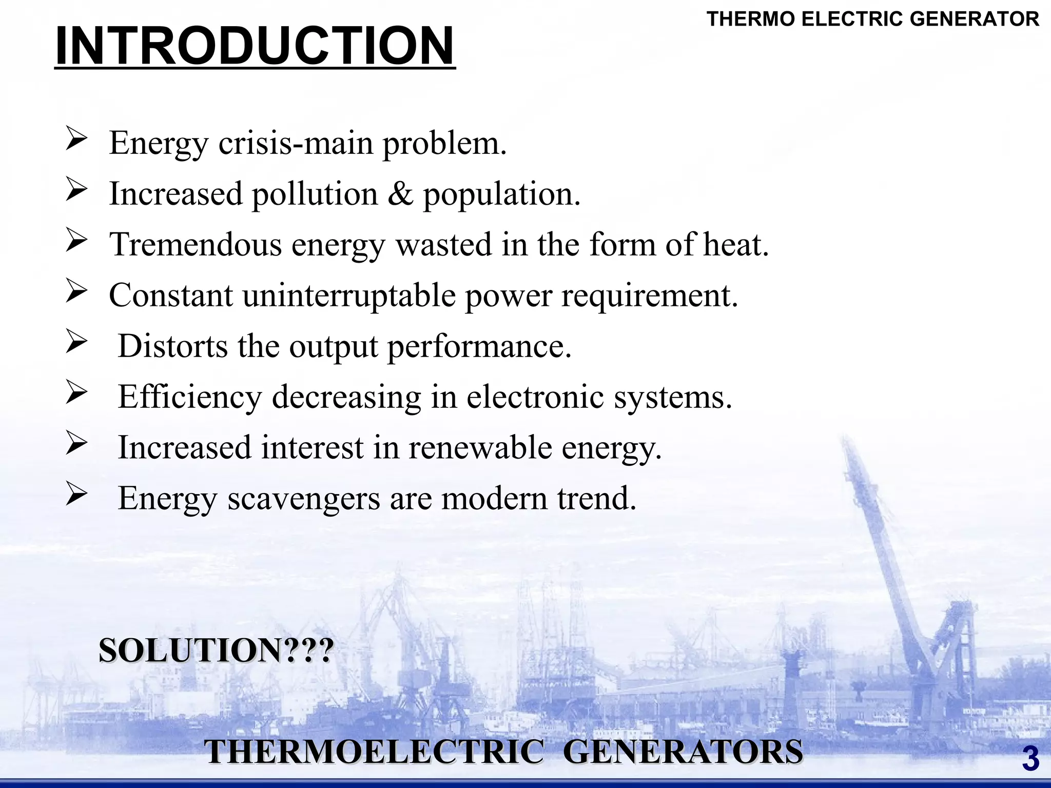 INTRODUCTION
 Energy crisis-main problem.
 Increased pollution & population.
 Tremendous energy wasted in the form of heat.
 Constant uninterruptable power requirement.
 Distorts the output performance.
 Efficiency decreasing in electronic systems.
 Increased interest in renewable energy.
 Energy scavengers are modern trend.
SOLUTION???SOLUTION???
THERMOELECTRIC GENERATORSTHERMOELECTRIC GENERATORS 3
THERMO ELECTRIC GENERATOR
 