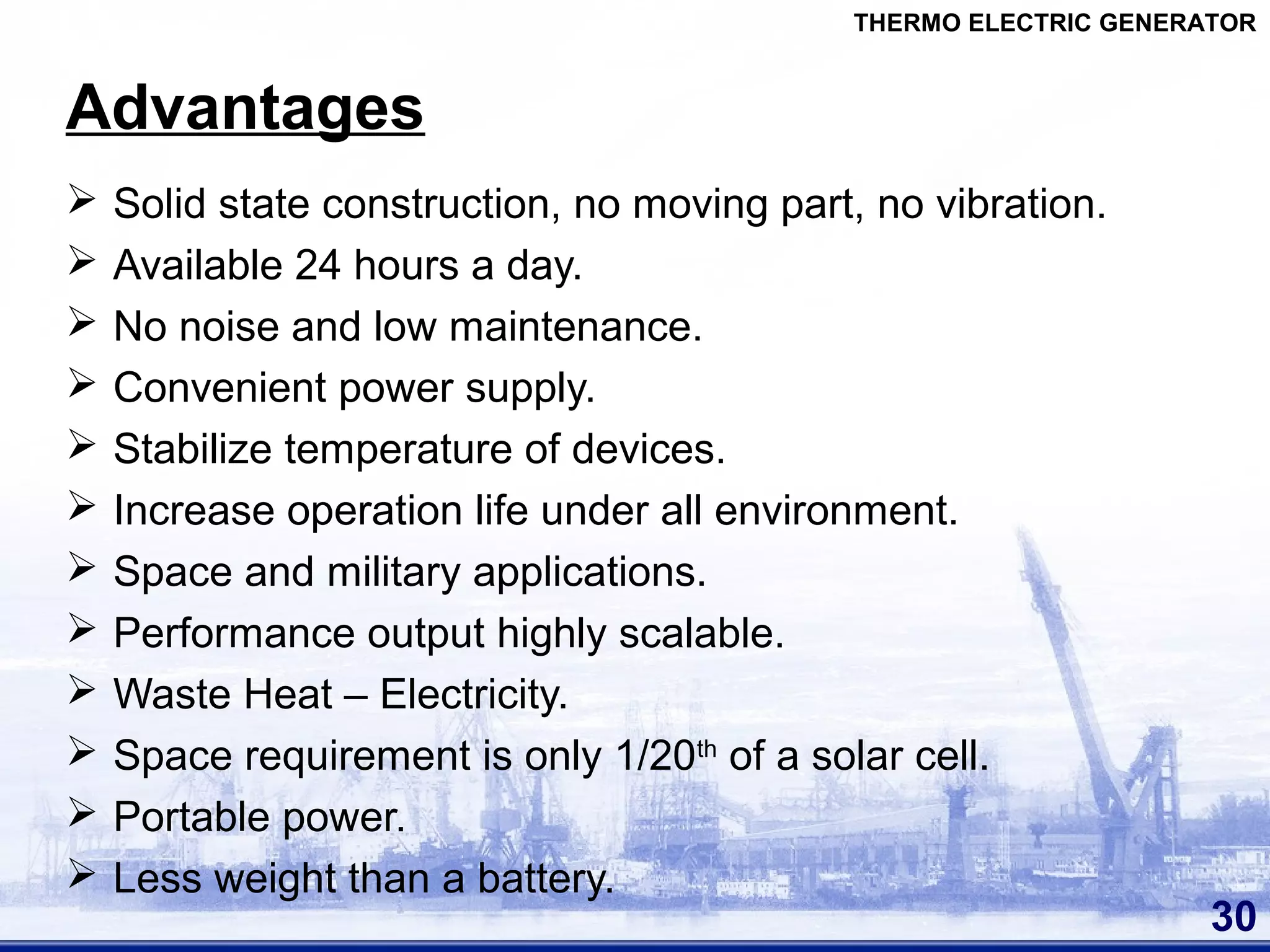 Advantages
 Solid state construction, no moving part, no vibration.
 Available 24 hours a day.
 No noise and low maintenance.
 Convenient power supply.
 Stabilize temperature of devices.
 Increase operation life under all environment.
 Space and military applications.
 Performance output highly scalable.
 Waste Heat – Electricity.
 Space requirement is only 1/20th
of a solar cell.
 Portable power.
 Less weight than a battery.
30
THERMO ELECTRIC GENERATOR
 
