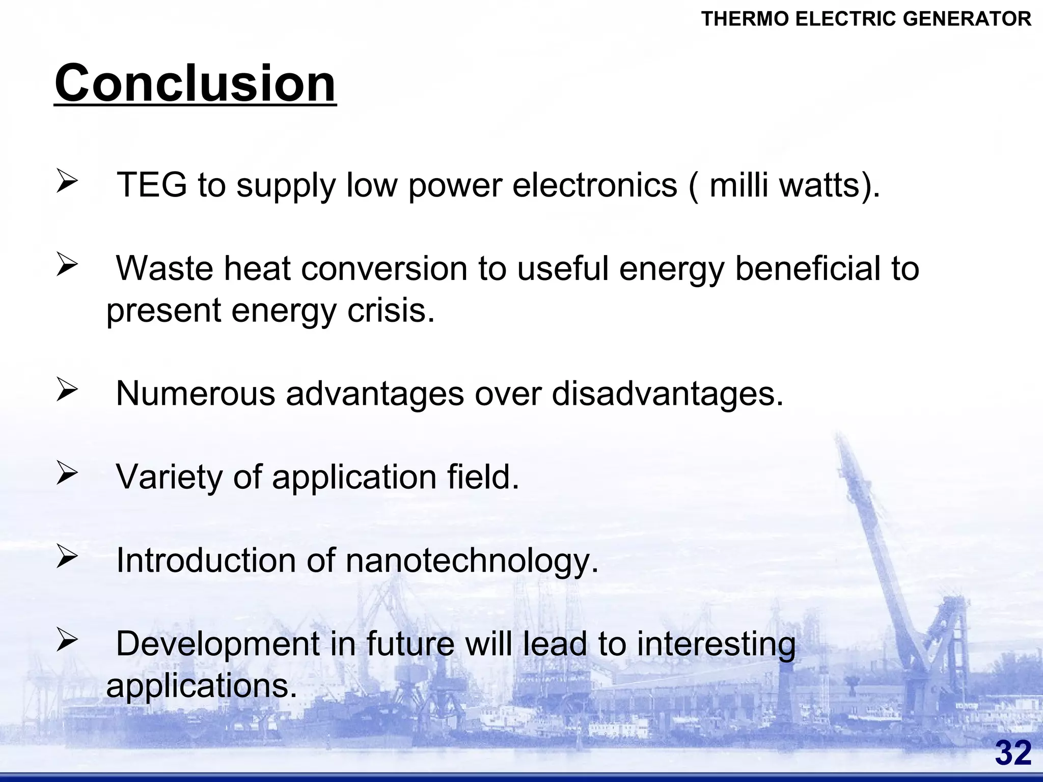 32
Conclusion
THERMO ELECTRIC GENERATOR
 TEG to supply low power electronics ( milli watts).
 Waste heat conversion to useful energy beneficial to
present energy crisis.
 Numerous advantages over disadvantages.
 Variety of application field.
 Introduction of nanotechnology.
 Development in future will lead to interesting
applications.
 