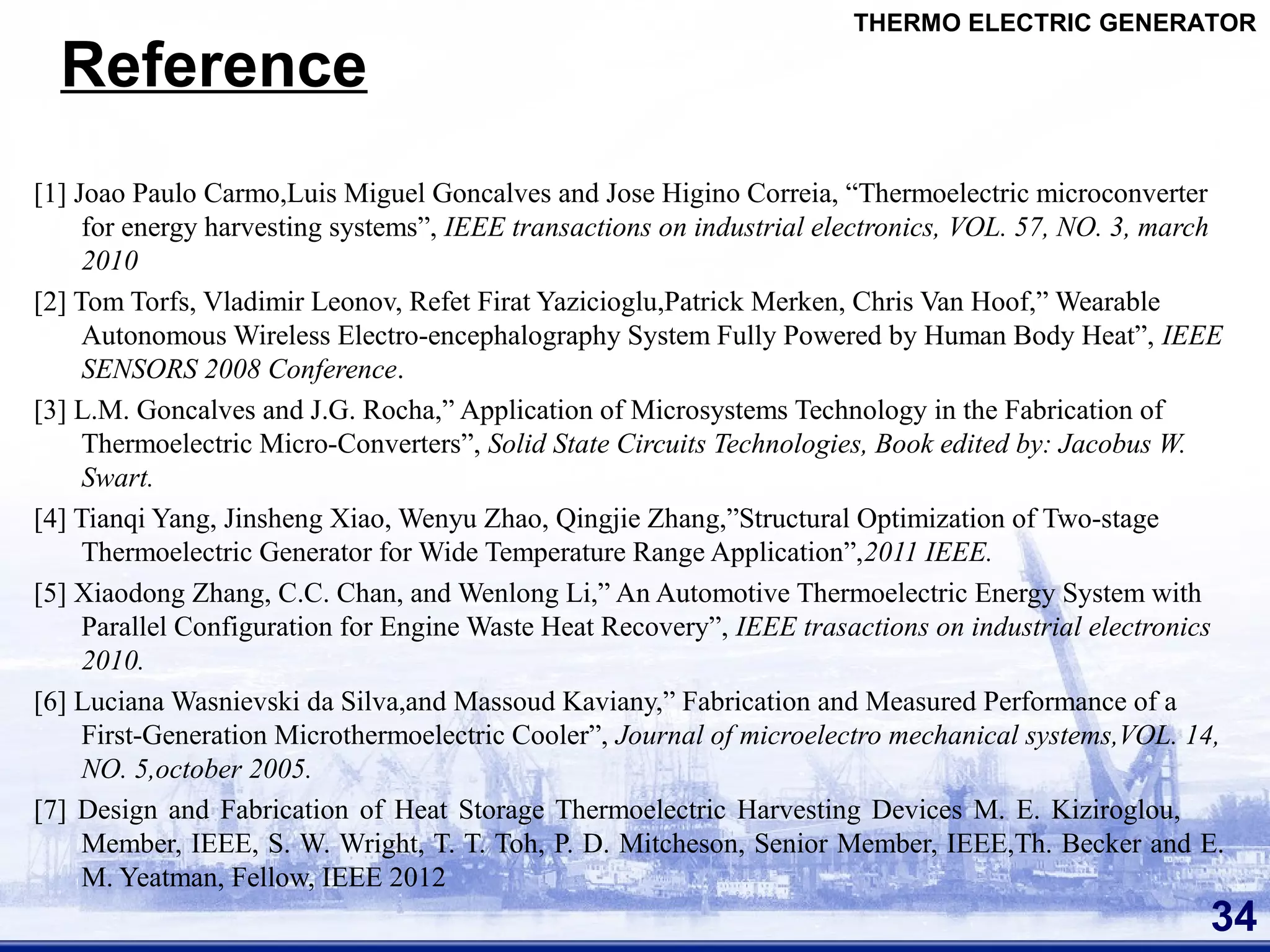 Reference
[1] Joao Paulo Carmo,Luis Miguel Goncalves and Jose Higino Correia, “Thermoelectric microconverter
for energy harvesting systems”, IEEE transactions on industrial electronics, VOL. 57, NO. 3, march
2010
[2] Tom Torfs, Vladimir Leonov, Refet Firat Yazicioglu,Patrick Merken, Chris Van Hoof,” Wearable
Autonomous Wireless Electro-encephalography System Fully Powered by Human Body Heat”, IEEE
SENSORS 2008 Conference.
[3] L.M. Goncalves and J.G. Rocha,” Application of Microsystems Technology in the Fabrication of
Thermoelectric Micro-Converters”, Solid State Circuits Technologies, Book edited by: Jacobus W.
Swart.
[4] Tianqi Yang, Jinsheng Xiao, Wenyu Zhao, Qingjie Zhang,”Structural Optimization of Two-stage
Thermoelectric Generator for Wide Temperature Range Application”,2011 IEEE.
[5] Xiaodong Zhang, C.C. Chan, and Wenlong Li,” An Automotive Thermoelectric Energy System with
Parallel Configuration for Engine Waste Heat Recovery”, IEEE trasactions on industrial electronics
2010.
[6] Luciana Wasnievski da Silva,and Massoud Kaviany,” Fabrication and Measured Performance of a
First-Generation Microthermoelectric Cooler”, Journal of microelectro mechanical systems,VOL. 14,
NO. 5,october 2005.
[7] Design and Fabrication of Heat Storage Thermoelectric Harvesting Devices M. E. Kiziroglou,
Member, IEEE, S. W. Wright, T. T. Toh, P. D. Mitcheson, Senior Member, IEEE,Th. Becker and E.
M. Yeatman, Fellow, IEEE 2012
34
THERMO ELECTRIC GENERATOR
 